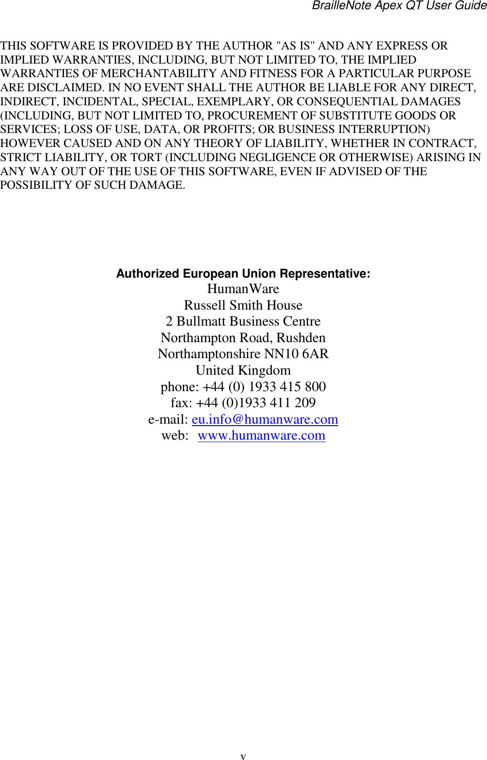 BrailleNote Apex QT User Guide  v   THIS SOFTWARE IS PROVIDED BY THE AUTHOR &quot;AS IS&apos;&apos; AND ANY EXPRESS OR IMPLIED WARRANTIES, INCLUDING, BUT NOT LIMITED TO, THE IMPLIED WARRANTIES OF MERCHANTABILITY AND FITNESS FOR A PARTICULAR PURPOSE ARE DISCLAIMED. IN NO EVENT SHALL THE AUTHOR BE LIABLE FOR ANY DIRECT, INDIRECT, INCIDENTAL, SPECIAL, EXEMPLARY, OR CONSEQUENTIAL DAMAGES (INCLUDING, BUT NOT LIMITED TO, PROCUREMENT OF SUBSTITUTE GOODS OR SERVICES; LOSS OF USE, DATA, OR PROFITS; OR BUSINESS INTERRUPTION) HOWEVER CAUSED AND ON ANY THEORY OF LIABILITY, WHETHER IN CONTRACT, STRICT LIABILITY, OR TORT (INCLUDING NEGLIGENCE OR OTHERWISE) ARISING IN ANY WAY OUT OF THE USE OF THIS SOFTWARE, EVEN IF ADVISED OF THE POSSIBILITY OF SUCH DAMAGE.    Authorized European Union Representative: HumanWare Russell Smith House 2 Bullmatt Business Centre Northampton Road, Rushden Northamptonshire NN10 6AR United Kingdom phone: +44 (0) 1933 415 800 fax: +44 (0)1933 411 209 e-mail: eu.info@humanware.com  web:  www.humanware.com      