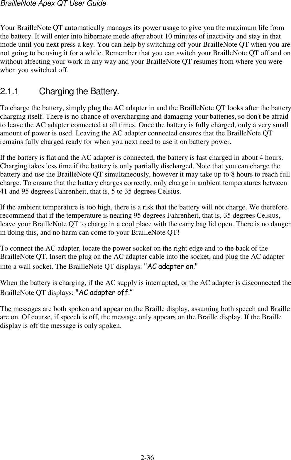 BrailleNote Apex QT User Guide  2-36   Your BrailleNote QT automatically manages its power usage to give you the maximum life from the battery. It will enter into hibernate mode after about 10 minutes of inactivity and stay in that mode until you next press a key. You can help by switching off your BrailleNote QT when you are not going to be using it for a while. Remember that you can switch your BrailleNote QT off and on without affecting your work in any way and your BrailleNote QT resumes from where you were when you switched off.  2.1.1  Charging the Battery. To charge the battery, simply plug the AC adapter in and the BrailleNote QT looks after the battery charging itself. There is no chance of overcharging and damaging your batteries, so don&apos;t be afraid to leave the AC adapter connected at all times. Once the battery is fully charged, only a very small amount of power is used. Leaving the AC adapter connected ensures that the BrailleNote QT remains fully charged ready for when you next need to use it on battery power. If the battery is flat and the AC adapter is connected, the battery is fast charged in about 4 hours. Charging takes less time if the battery is only partially discharged. Note that you can charge the battery and use the BrailleNote QT simultaneously, however it may take up to 8 hours to reach full charge. To ensure that the battery charges correctly, only charge in ambient temperatures between 41 and 95 degrees Fahrenheit, that is, 5 to 35 degrees Celsius.  If the ambient temperature is too high, there is a risk that the battery will not charge. We therefore recommend that if the temperature is nearing 95 degrees Fahrenheit, that is, 35 degrees Celsius, leave your BrailleNote QT to charge in a cool place with the carry bag lid open. There is no danger in doing this, and no harm can come to your BrailleNote QT! To connect the AC adapter, locate the power socket on the right edge and to the back of the BrailleNote QT. Insert the plug on the AC adapter cable into the socket, and plug the AC adapter into a wall socket. The BrailleNote QT displays: &quot;AC adapter on.&quot; When the battery is charging, if the AC supply is interrupted, or the AC adapter is disconnected the BrailleNote QT displays: &quot;AC adapter off.” The messages are both spoken and appear on the Braille display, assuming both speech and Braille are on. Of course, if speech is off, the message only appears on the Braille display. If the Braille display is off the message is only spoken.   