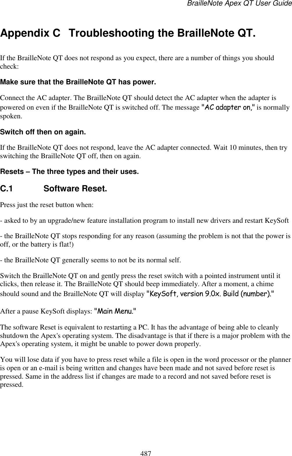 BrailleNote Apex QT User Guide  487  Appendix C  Troubleshooting the BrailleNote QT. If the BrailleNote QT does not respond as you expect, there are a number of things you should check: Make sure that the BrailleNote QT has power. Connect the AC adapter. The BrailleNote QT should detect the AC adapter when the adapter is powered on even if the BrailleNote QT is switched off. The message &quot;AC adapter on,&quot; is normally spoken. Switch off then on again. If the BrailleNote QT does not respond, leave the AC adapter connected. Wait 10 minutes, then try switching the BrailleNote QT off, then on again. Resets – The three types and their uses.  C.1  Software Reset. Press just the reset button when: - asked to by an upgrade/new feature installation program to install new drivers and restart KeySoft - the BrailleNote QT stops responding for any reason (assuming the problem is not that the power is off, or the battery is flat!) - the BrailleNote QT generally seems to not be its normal self. Switch the BrailleNote QT on and gently press the reset switch with a pointed instrument until it clicks, then release it. The BrailleNote QT should beep immediately. After a moment, a chime should sound and the BrailleNote QT will display &quot;KeySoft, version 9.0x. Build (number).&quot;  After a pause KeySoft displays: &quot;Main Menu.&quot; The software Reset is equivalent to restarting a PC. It has the advantage of being able to cleanly shutdown the Apex&apos;s operating system. The disadvantage is that if there is a major problem with the Apex&apos;s operating system, it might be unable to power down properly.  You will lose data if you have to press reset while a file is open in the word processor or the planner is open or an e-mail is being written and changes have been made and not saved before reset is pressed. Same in the address list if changes are made to a record and not saved before reset is pressed.  