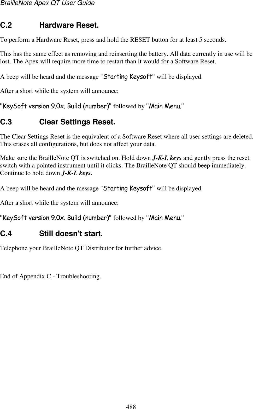 BrailleNote Apex QT User Guide  488  C.2  Hardware Reset. To perform a Hardware Reset, press and hold the RESET button for at least 5 seconds.  This has the same effect as removing and reinserting the battery. All data currently in use will be lost. The Apex will require more time to restart than it would for a Software Reset.  A beep will be heard and the message &quot;Starting Keysoft&quot; will be displayed.  After a short while the system will announce:  &quot;KeySoft version 9.0x. Build (number)&quot; followed by &quot;Main Menu.&quot;  C.3  Clear Settings Reset. The Clear Settings Reset is the equivalent of a Software Reset where all user settings are deleted. This erases all configurations, but does not affect your data.  Make sure the BrailleNote QT is switched on. Hold down J-K-L keys and gently press the reset switch with a pointed instrument until it clicks. The BrailleNote QT should beep immediately. Continue to hold down J-K-L keys.  A beep will be heard and the message &quot;Starting Keysoft&quot; will be displayed.  After a short while the system will announce:  &quot;KeySoft version 9.0x. Build (number)&quot; followed by &quot;Main Menu.&quot;  C.4  Still doesn&apos;t start. Telephone your BrailleNote QT Distributor for further advice.   End of Appendix C - Troubleshooting.  