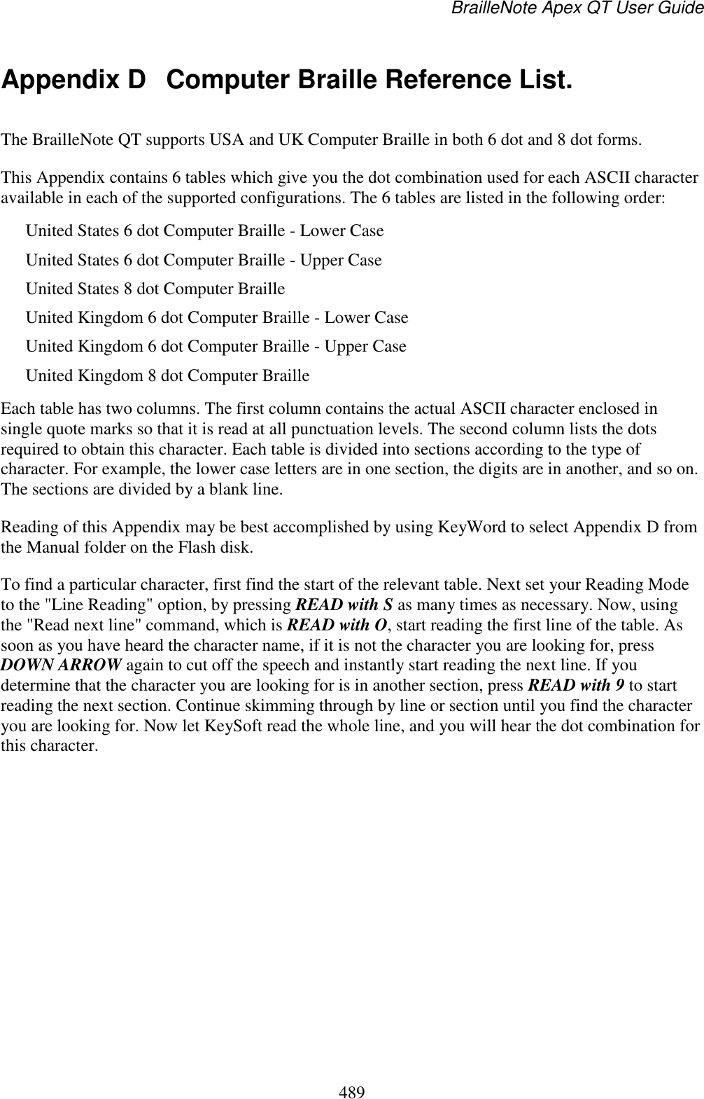 BrailleNote Apex QT User Guide  489  Appendix D  Computer Braille Reference List. The BrailleNote QT supports USA and UK Computer Braille in both 6 dot and 8 dot forms. This Appendix contains 6 tables which give you the dot combination used for each ASCII character available in each of the supported configurations. The 6 tables are listed in the following order: United States 6 dot Computer Braille - Lower Case United States 6 dot Computer Braille - Upper Case United States 8 dot Computer Braille United Kingdom 6 dot Computer Braille - Lower Case United Kingdom 6 dot Computer Braille - Upper Case United Kingdom 8 dot Computer Braille Each table has two columns. The first column contains the actual ASCII character enclosed in single quote marks so that it is read at all punctuation levels. The second column lists the dots required to obtain this character. Each table is divided into sections according to the type of character. For example, the lower case letters are in one section, the digits are in another, and so on. The sections are divided by a blank line. Reading of this Appendix may be best accomplished by using KeyWord to select Appendix D from the Manual folder on the Flash disk. To find a particular character, first find the start of the relevant table. Next set your Reading Mode to the &quot;Line Reading&quot; option, by pressing READ with S as many times as necessary. Now, using the &quot;Read next line&quot; command, which is READ with O, start reading the first line of the table. As soon as you have heard the character name, if it is not the character you are looking for, press DOWN ARROW again to cut off the speech and instantly start reading the next line. If you determine that the character you are looking for is in another section, press READ with 9 to start reading the next section. Continue skimming through by line or section until you find the character you are looking for. Now let KeySoft read the whole line, and you will hear the dot combination for this character.    