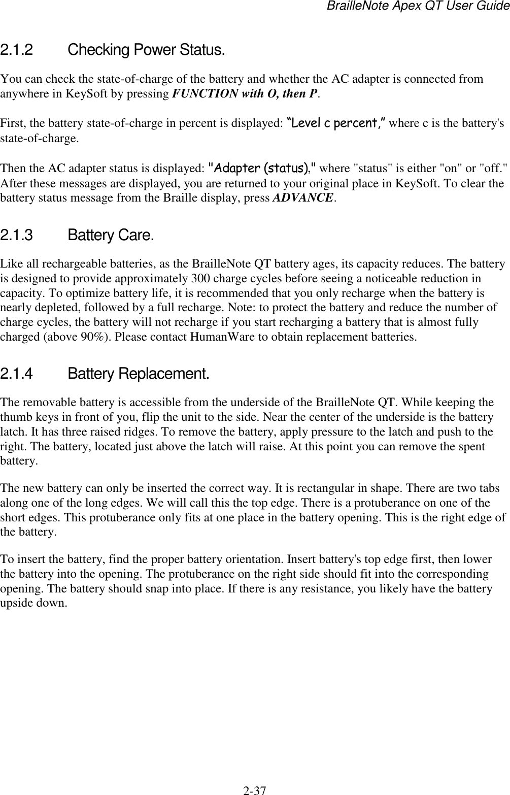 BrailleNote Apex QT User Guide  2-37   2.1.2  Checking Power Status. You can check the state-of-charge of the battery and whether the AC adapter is connected from anywhere in KeySoft by pressing FUNCTION with O, then P. First, the battery state-of-charge in percent is displayed: “Level c percent,” where c is the battery&apos;s state-of-charge.  Then the AC adapter status is displayed: &quot;Adapter (status),&quot; where &quot;status&quot; is either &quot;on&quot; or &quot;off.&quot; After these messages are displayed, you are returned to your original place in KeySoft. To clear the battery status message from the Braille display, press ADVANCE.  2.1.3  Battery Care. Like all rechargeable batteries, as the BrailleNote QT battery ages, its capacity reduces. The battery is designed to provide approximately 300 charge cycles before seeing a noticeable reduction in capacity. To optimize battery life, it is recommended that you only recharge when the battery is nearly depleted, followed by a full recharge. Note: to protect the battery and reduce the number of charge cycles, the battery will not recharge if you start recharging a battery that is almost fully charged (above 90%). Please contact HumanWare to obtain replacement batteries.   2.1.4  Battery Replacement. The removable battery is accessible from the underside of the BrailleNote QT. While keeping the thumb keys in front of you, flip the unit to the side. Near the center of the underside is the battery latch. It has three raised ridges. To remove the battery, apply pressure to the latch and push to the right. The battery, located just above the latch will raise. At this point you can remove the spent battery.  The new battery can only be inserted the correct way. It is rectangular in shape. There are two tabs along one of the long edges. We will call this the top edge. There is a protuberance on one of the short edges. This protuberance only fits at one place in the battery opening. This is the right edge of the battery.  To insert the battery, find the proper battery orientation. Insert battery&apos;s top edge first, then lower the battery into the opening. The protuberance on the right side should fit into the corresponding opening. The battery should snap into place. If there is any resistance, you likely have the battery upside down.   