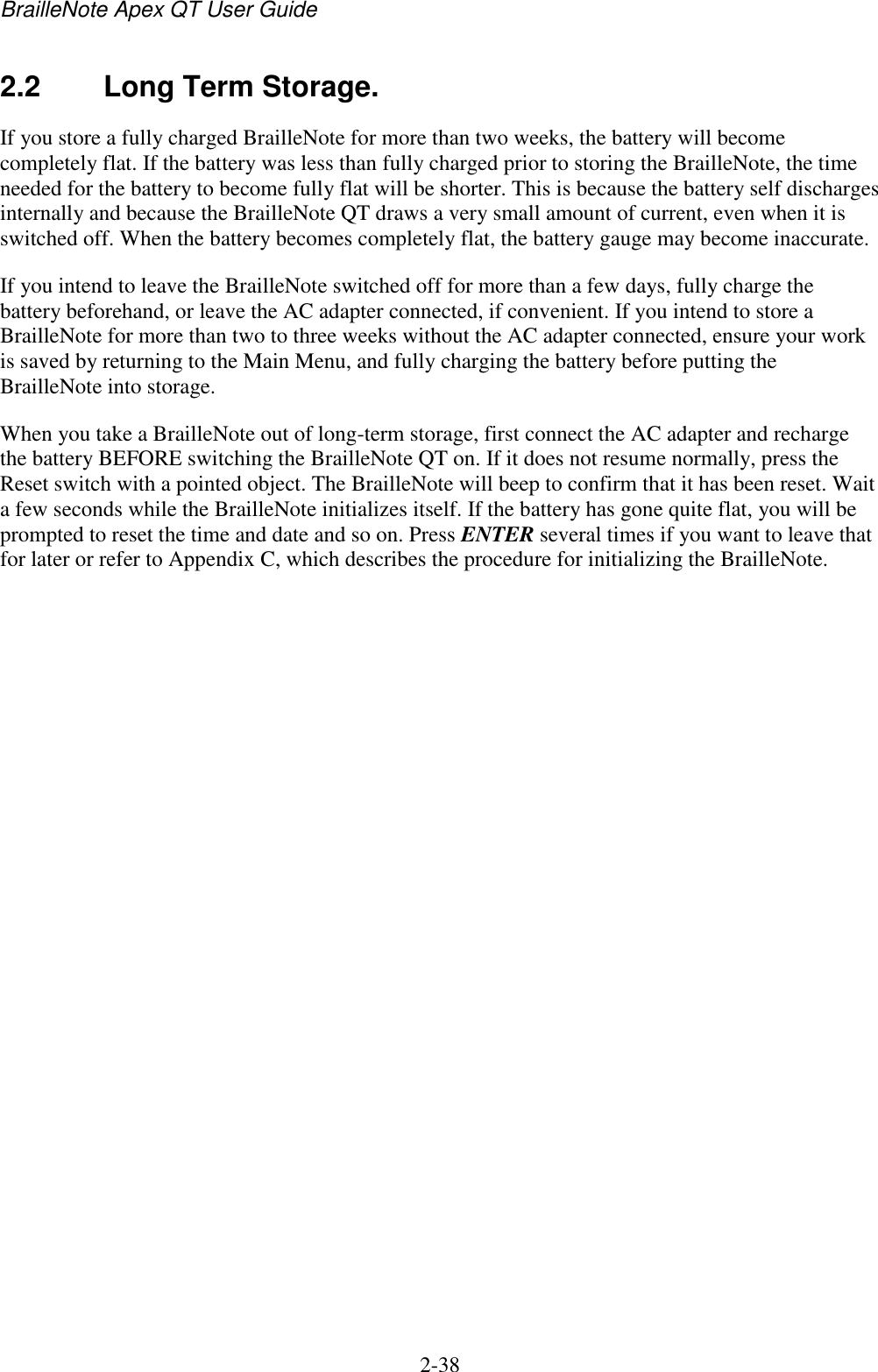 BrailleNote Apex QT User Guide  2-38   2.2  Long Term Storage. If you store a fully charged BrailleNote for more than two weeks, the battery will become completely flat. If the battery was less than fully charged prior to storing the BrailleNote, the time needed for the battery to become fully flat will be shorter. This is because the battery self discharges internally and because the BrailleNote QT draws a very small amount of current, even when it is switched off. When the battery becomes completely flat, the battery gauge may become inaccurate.  If you intend to leave the BrailleNote switched off for more than a few days, fully charge the battery beforehand, or leave the AC adapter connected, if convenient. If you intend to store a BrailleNote for more than two to three weeks without the AC adapter connected, ensure your work is saved by returning to the Main Menu, and fully charging the battery before putting the BrailleNote into storage. When you take a BrailleNote out of long-term storage, first connect the AC adapter and recharge the battery BEFORE switching the BrailleNote QT on. If it does not resume normally, press the Reset switch with a pointed object. The BrailleNote will beep to confirm that it has been reset. Wait a few seconds while the BrailleNote initializes itself. If the battery has gone quite flat, you will be prompted to reset the time and date and so on. Press ENTER several times if you want to leave that for later or refer to Appendix C, which describes the procedure for initializing the BrailleNote.   