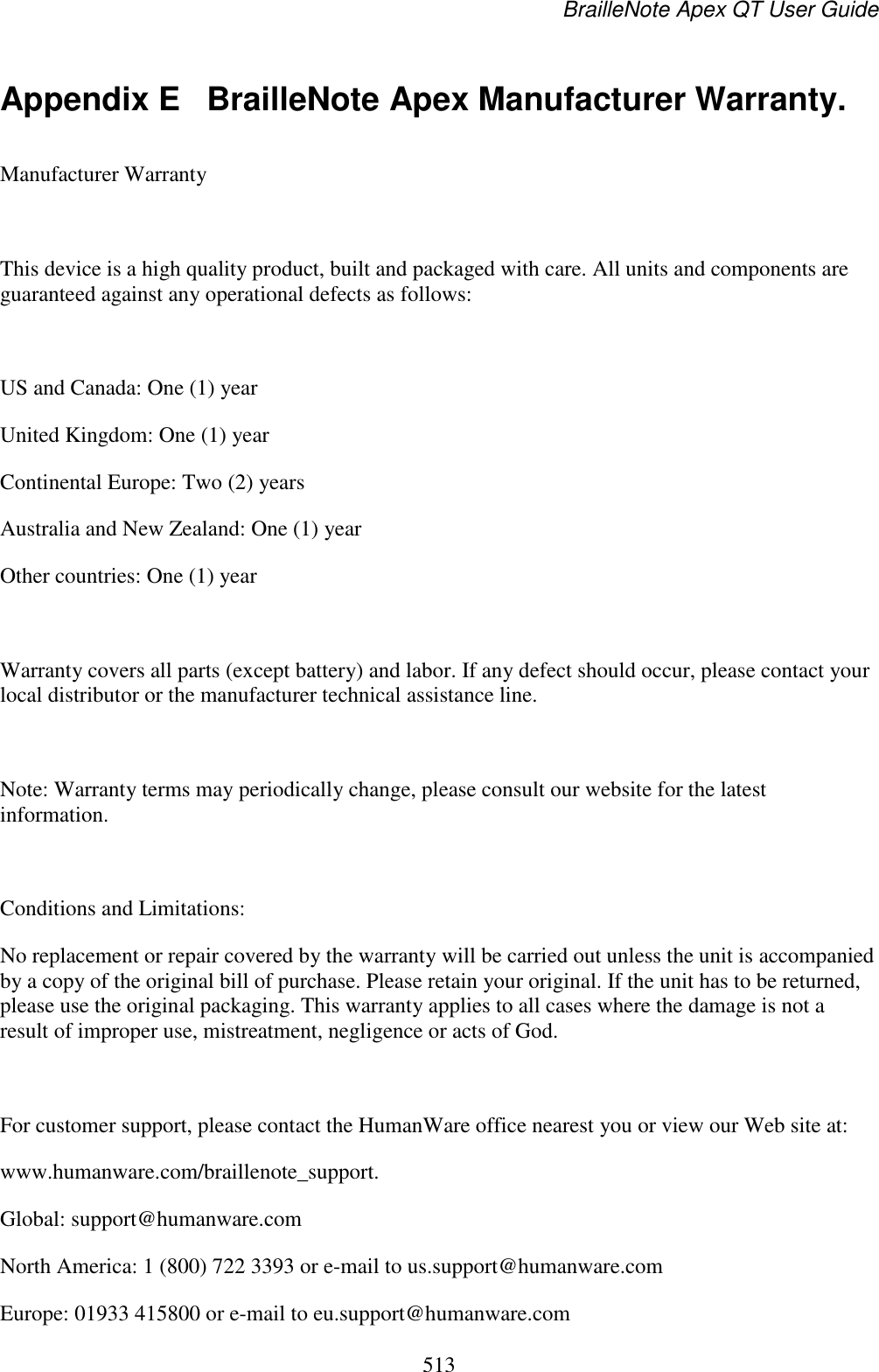 BrailleNote Apex QT User Guide  513  Appendix E  BrailleNote Apex Manufacturer Warranty. Manufacturer Warranty  This device is a high quality product, built and packaged with care. All units and components are guaranteed against any operational defects as follows:  US and Canada: One (1) year United Kingdom: One (1) year Continental Europe: Two (2) years Australia and New Zealand: One (1) year Other countries: One (1) year  Warranty covers all parts (except battery) and labor. If any defect should occur, please contact your local distributor or the manufacturer technical assistance line.  Note: Warranty terms may periodically change, please consult our website for the latest information.  Conditions and Limitations: No replacement or repair covered by the warranty will be carried out unless the unit is accompanied by a copy of the original bill of purchase. Please retain your original. If the unit has to be returned, please use the original packaging. This warranty applies to all cases where the damage is not a result of improper use, mistreatment, negligence or acts of God.   For customer support, please contact the HumanWare office nearest you or view our Web site at: www.humanware.com/braillenote_support. Global: support@humanware.com  North America: 1 (800) 722 3393 or e-mail to us.support@humanware.com  Europe: 01933 415800 or e-mail to eu.support@humanware.com  