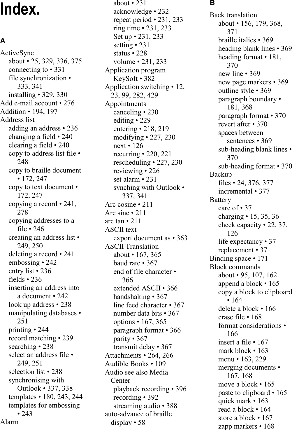   Index. A ActiveSync about • 25, 329, 336, 375 connecting to • 331 file synchronization • 333, 341 installing • 329, 330 Add e-mail account • 276 Addition • 194, 197 Address list adding an address • 236 changing a field • 240 clearing a field • 240 copy to address list file • 248 copy to braille document • 172, 247 copy to text document • 172, 247 copying a record • 241, 278 copying addresses to a file • 246 creating an address list • 249, 250 deleting a record • 241 embossing • 242 entry list • 236 fields • 236 inserting an address into a document • 242 look up address • 238 manipulating databases • 251 printing • 244 record matching • 239 searching • 238 select an address file • 249, 251 selection list • 238 synchronising with Outlook • 337, 338 templates • 180, 243, 244 templates for embossing • 243 Alarm about • 231 acknowledge • 232 repeat period • 231, 233 ring time • 231, 233 Set up • 231, 233 setting • 231 status • 228 volume • 231, 233 Application program KeySoft • 382 Application switching • 12, 23, 99, 282, 429 Appointments canceling • 230 editing • 229 entering • 218, 219 modifying • 227, 230 next • 126 recurring • 220, 221 rescheduling • 227, 230 reviewing • 226 set alarm • 231 synching with Outlook • 337, 341 Arc cosine • 211 Arc sine • 211 arc tan • 211 ASCII text export document as • 363 ASCII Translation about • 167, 365 baud rate • 367 end of file character • 366 extended ASCII • 366 handshaking • 367 line feed character • 367 number data bits • 367 options • 167, 365 paragraph format • 366 parity • 367 transmit delay • 367 Attachments • 264, 266 Audible Books • 109 Audio see also Media Center playback recording • 396 recording • 392 streaming audio • 388 auto-advance of braille display • 58 B Back translation about • 156, 179, 368, 371 braille italics • 369 heading blank lines • 369 heading format • 181, 370 new line • 369 new page markers • 369 outline style • 369 paragraph boundary • 181, 368 paragraph format • 370 revert after • 370 spaces between sentences • 369 sub-heading blank lines • 370 sub-heading format • 370 Backup files • 24, 376, 377 incremental • 377 Battery care of • 37 charging • 15, 35, 36 check capacity • 22, 37, 126 life expectancy • 37 replacement • 37 Binding space • 171 Block commands about • 95, 107, 162 append a block • 165 copy a block to clipboard • 164 delete a block • 166 erase file • 168 format considerations • 166 insert a file • 167 mark block • 163 menu • 163, 229 merging documents • 167, 168 move a block • 165 paste to clipboard • 165 quick mark • 163 read a block • 164 store a block • 167 zapp markers • 168 