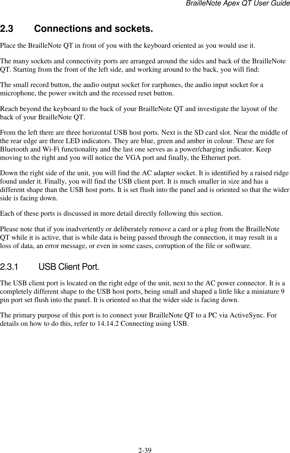 BrailleNote Apex QT User Guide  2-39   2.3  Connections and sockets. Place the BrailleNote QT in front of you with the keyboard oriented as you would use it.  The many sockets and connectivity ports are arranged around the sides and back of the BrailleNote QT. Starting from the front of the left side, and working around to the back, you will find: The small record button, the audio output socket for earphones, the audio input socket for a microphone, the power switch and the recessed reset button. Reach beyond the keyboard to the back of your BrailleNote QT and investigate the layout of the back of your BrailleNote QT.  From the left there are three horizontal USB host ports. Next is the SD card slot. Near the middle of the rear edge are three LED indicators. They are blue, green and amber in colour. These are for Bluetooth and Wi-Fi functionality and the last one serves as a power/charging indicator. Keep moving to the right and you will notice the VGA port and finally, the Ethernet port.  Down the right side of the unit, you will find the AC adapter socket. It is identified by a raised ridge found under it. Finally, you will find the USB client port. It is much smaller in size and has a different shape than the USB host ports. It is set flush into the panel and is oriented so that the wider side is facing down. Each of these ports is discussed in more detail directly following this section. Please note that if you inadvertently or deliberately remove a card or a plug from the BrailleNote QT while it is active, that is while data is being passed through the connection, it may result in a loss of data, an error message, or even in some cases, corruption of the file or software.   2.3.1  USB Client Port. The USB client port is located on the right edge of the unit, next to the AC power connector. It is a completely different shape to the USB host ports, being small and shaped a little like a miniature 9 pin port set flush into the panel. It is oriented so that the wider side is facing down. The primary purpose of this port is to connect your BrailleNote QT to a PC via ActiveSync. For details on how to do this, refer to 14.14.2 Connecting using USB.   
