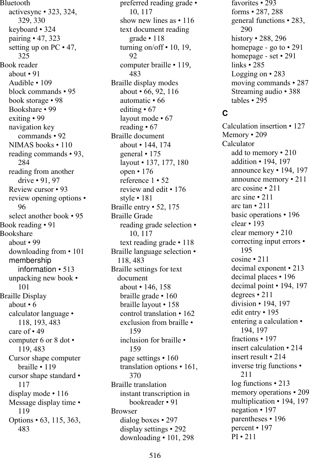  516  Bluetooth activesync • 323, 324, 329, 330 keyboard • 324 pairing • 47, 323 setting up on PC • 47, 325 Book reader about • 91 Audible • 109 block commands • 95 book storage • 98 Bookshare • 99 exiting • 99 navigation key commands • 92 NIMAS books • 110 reading commands • 93, 284 reading from another drive • 91, 97 Review cursor • 93 review opening options • 96 select another book • 95 Book reading • 91 Bookshare about • 99 downloading from • 101 membership information • 513 unpacking new book • 101 Braille Display about • 6 calculator language • 118, 193, 483 care of • 49 computer 6 or 8 dot • 119, 483 Cursor shape computer braille • 119 cursor shape standard • 117 display mode • 116 Message display time • 119 Options • 63, 115, 363, 483 preferred reading grade • 10, 117 show new lines as • 116 text document reading grade • 118 turning on/off • 10, 19, 92 computer braille • 119, 483 Braille display modes about • 66, 92, 116 automatic • 66 editing • 67 layout mode • 67 reading • 67 Braille document about • 144, 174 general • 175 layout • 137, 177, 180 open • 176 reference 1 • 52 review and edit • 176 style • 181 Braille entry • 52, 175 Braille Grade reading grade selection • 10, 117 text reading grade • 118 Braille language selection • 118, 483 Braille settings for text document about • 146, 158 braille grade • 160 braille layout • 158 control translation • 162 exclusion from braille • 159 inclusion for braille • 159 page settings • 160 translation options • 161, 370 Braille translation instant transcription in bookreader • 91 Browser dialog boxes • 297 display settings • 292 downloading • 101, 298 favorites • 293 forms • 287, 288 general functions • 283, 290 history • 288, 296 homepage - go to • 291 homepage - set • 291 links • 285 Logging on • 283 moving commands • 287 Streaming audio • 388 tables • 295 C Calculation insertion • 127 Memory • 209 Calculator add to memory • 210 addition • 194, 197 announce key • 194, 197 announce memory • 211 arc cosine • 211 arc sine • 211 arc tan • 211 basic operations • 196 clear • 193 clear memory • 210 correcting input errors • 195 cosine • 211 decimal exponent • 213 decimal places • 196 decimal point • 194, 197 degrees • 211 division • 194, 197 edit entry • 195 entering a calculation • 194, 197 fractions • 197 insert calculation • 214 insert result • 214 inverse trig functions • 211 log functions • 213 memory operations • 209 multiplication • 194, 197 negation • 197 parentheses • 196 percent • 197 PI • 211 