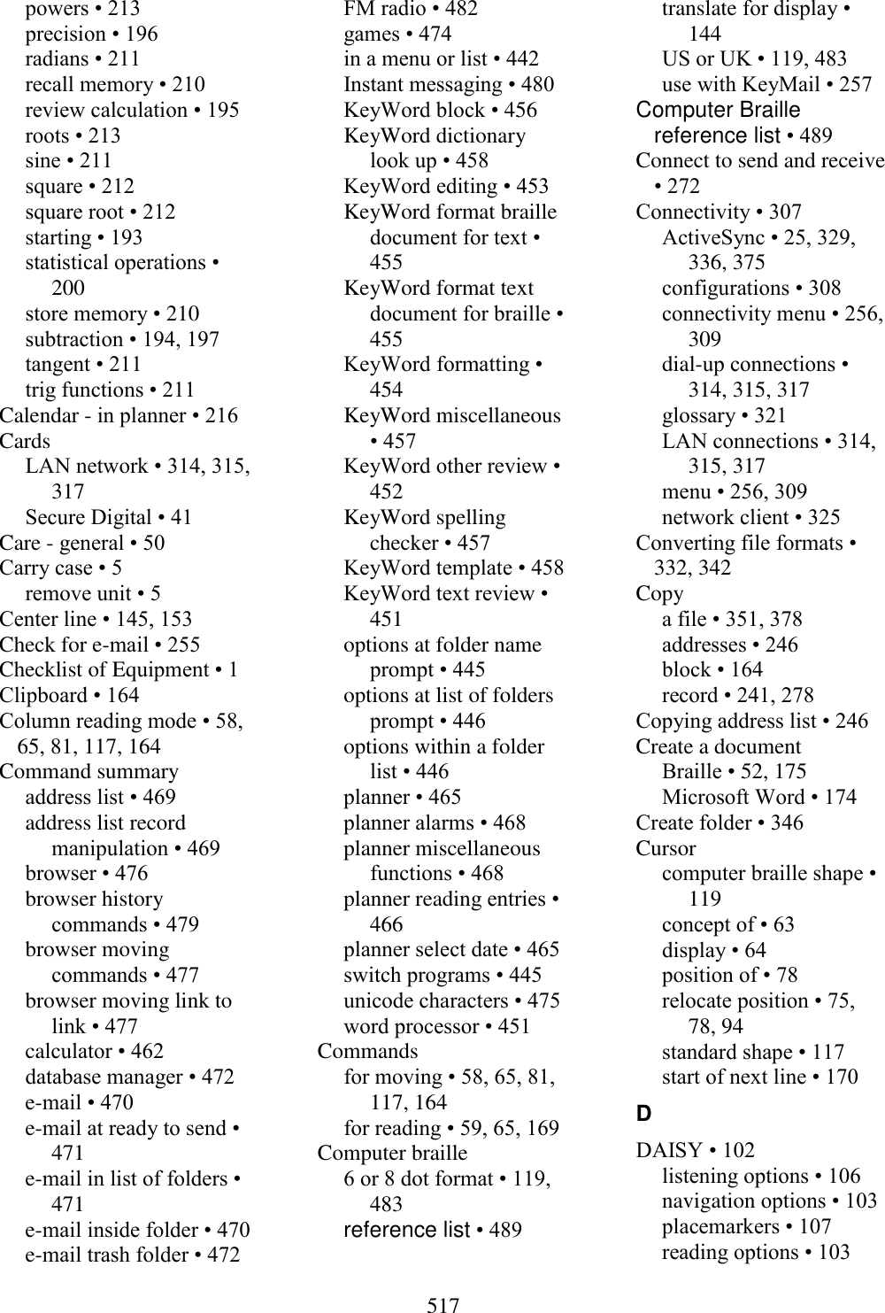  517  powers • 213 precision • 196 radians • 211 recall memory • 210 review calculation • 195 roots • 213 sine • 211 square • 212 square root • 212 starting • 193 statistical operations • 200 store memory • 210 subtraction • 194, 197 tangent • 211 trig functions • 211 Calendar - in planner • 216 Cards LAN network • 314, 315, 317 Secure Digital • 41 Care - general • 50 Carry case • 5 remove unit • 5 Center line • 145, 153 Check for e-mail • 255 Checklist of Equipment • 1 Clipboard • 164 Column reading mode • 58, 65, 81, 117, 164 Command summary address list • 469 address list record manipulation • 469 browser • 476 browser history commands • 479 browser moving commands • 477 browser moving link to link • 477 calculator • 462 database manager • 472 e-mail • 470 e-mail at ready to send • 471 e-mail in list of folders • 471 e-mail inside folder • 470 e-mail trash folder • 472 FM radio • 482 games • 474 in a menu or list • 442 Instant messaging • 480 KeyWord block • 456 KeyWord dictionary look up • 458 KeyWord editing • 453 KeyWord format braille document for text • 455 KeyWord format text document for braille • 455 KeyWord formatting • 454 KeyWord miscellaneous • 457 KeyWord other review • 452 KeyWord spelling checker • 457 KeyWord template • 458 KeyWord text review • 451 options at folder name prompt • 445 options at list of folders prompt • 446 options within a folder list • 446 planner • 465 planner alarms • 468 planner miscellaneous functions • 468 planner reading entries • 466 planner select date • 465 switch programs • 445 unicode characters • 475 word processor • 451 Commands for moving • 58, 65, 81, 117, 164 for reading • 59, 65, 169 Computer braille 6 or 8 dot format • 119, 483 reference list • 489 translate for display • 144 US or UK • 119, 483 use with KeyMail • 257 Computer Braille reference list • 489 Connect to send and receive • 272 Connectivity • 307 ActiveSync • 25, 329, 336, 375 configurations • 308 connectivity menu • 256, 309 dial-up connections • 314, 315, 317 glossary • 321 LAN connections • 314, 315, 317 menu • 256, 309 network client • 325 Converting file formats • 332, 342 Copy a file • 351, 378 addresses • 246 block • 164 record • 241, 278 Copying address list • 246 Create a document Braille • 52, 175 Microsoft Word • 174 Create folder • 346 Cursor computer braille shape • 119 concept of • 63 display • 64 position of • 78 relocate position • 75, 78, 94 standard shape • 117 start of next line • 170 D DAISY • 102 listening options • 106 navigation options • 103 placemarkers • 107 reading options • 103 