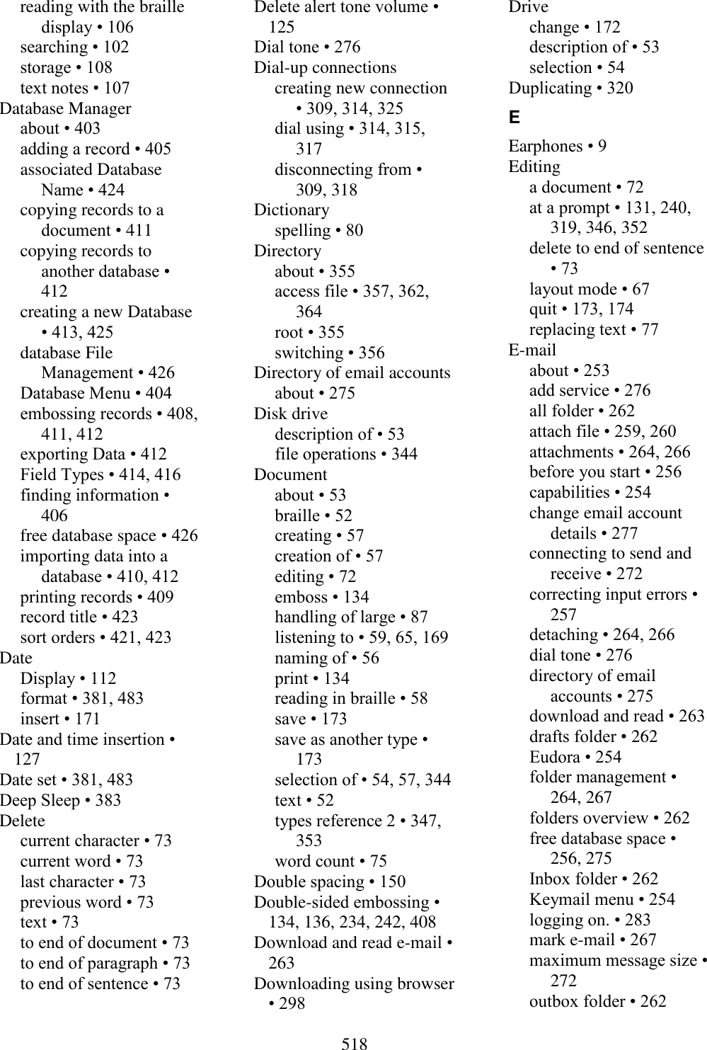  518  reading with the braille display • 106 searching • 102 storage • 108 text notes • 107 Database Manager about • 403 adding a record • 405 associated Database Name • 424 copying records to a document • 411 copying records to another database • 412 creating a new Database • 413, 425 database File Management • 426 Database Menu • 404 embossing records • 408, 411, 412 exporting Data • 412 Field Types • 414, 416 finding information • 406 free database space • 426 importing data into a database • 410, 412 printing records • 409 record title • 423 sort orders • 421, 423 Date Display • 112 format • 381, 483 insert • 171 Date and time insertion • 127 Date set • 381, 483 Deep Sleep • 383 Delete current character • 73 current word • 73 last character • 73 previous word • 73 text • 73 to end of document • 73 to end of paragraph • 73 to end of sentence • 73 Delete alert tone volume • 125 Dial tone • 276 Dial-up connections creating new connection • 309, 314, 325 dial using • 314, 315, 317 disconnecting from • 309, 318 Dictionary spelling • 80 Directory about • 355 access file • 357, 362, 364 root • 355 switching • 356 Directory of email accounts about • 275 Disk drive description of • 53 file operations • 344 Document about • 53 braille • 52 creating • 57 creation of • 57 editing • 72 emboss • 134 handling of large • 87 listening to • 59, 65, 169 naming of • 56 print • 134 reading in braille • 58 save • 173 save as another type • 173 selection of • 54, 57, 344 text • 52 types reference 2 • 347, 353 word count • 75 Double spacing • 150 Double-sided embossing • 134, 136, 234, 242, 408 Download and read e-mail • 263 Downloading using browser • 298 Drive change • 172 description of • 53 selection • 54 Duplicating • 320 E Earphones • 9 Editing a document • 72 at a prompt • 131, 240, 319, 346, 352 delete to end of sentence • 73 layout mode • 67 quit • 173, 174 replacing text • 77 E-mail about • 253 add service • 276 all folder • 262 attach file • 259, 260 attachments • 264, 266 before you start • 256 capabilities • 254 change email account details • 277 connecting to send and receive • 272 correcting input errors • 257 detaching • 264, 266 dial tone • 276 directory of email accounts • 275 download and read • 263 drafts folder • 262 Eudora • 254 folder management • 264, 267 folders overview • 262 free database space • 256, 275 Inbox folder • 262 Keymail menu • 254 logging on. • 283 mark e-mail • 267 maximum message size • 272 outbox folder • 262 