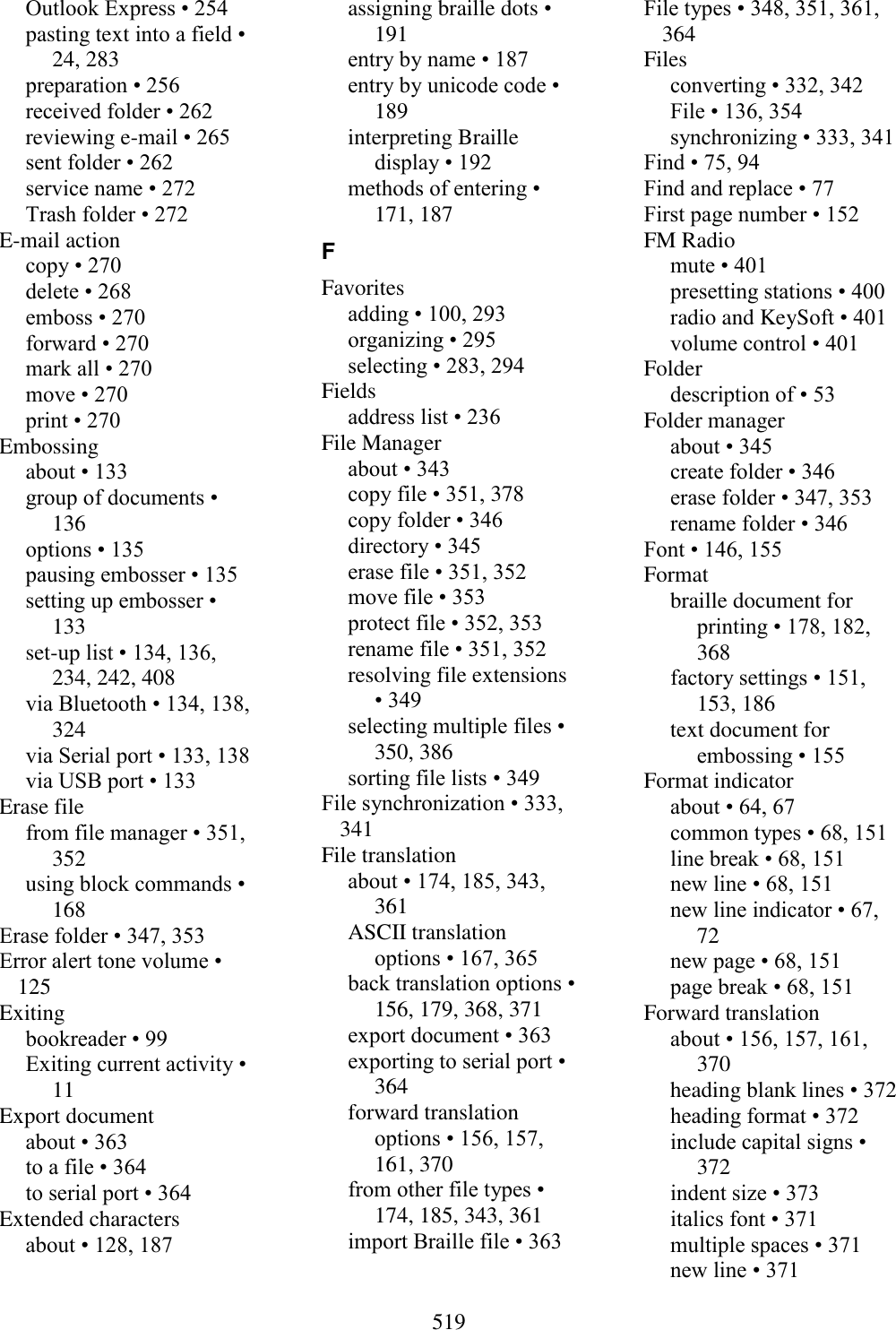  519  Outlook Express • 254 pasting text into a field • 24, 283 preparation • 256 received folder • 262 reviewing e-mail • 265 sent folder • 262 service name • 272 Trash folder • 272 E-mail action copy • 270 delete • 268 emboss • 270 forward • 270 mark all • 270 move • 270 print • 270 Embossing about • 133 group of documents • 136 options • 135 pausing embosser • 135 setting up embosser • 133 set-up list • 134, 136, 234, 242, 408 via Bluetooth • 134, 138, 324 via Serial port • 133, 138 via USB port • 133 Erase file from file manager • 351, 352 using block commands • 168 Erase folder • 347, 353 Error alert tone volume • 125 Exiting bookreader • 99 Exiting current activity • 11 Export document about • 363 to a file • 364 to serial port • 364 Extended characters about • 128, 187 assigning braille dots • 191 entry by name • 187 entry by unicode code • 189 interpreting Braille display • 192 methods of entering • 171, 187 F Favorites adding • 100, 293 organizing • 295 selecting • 283, 294 Fields address list • 236 File Manager about • 343 copy file • 351, 378 copy folder • 346 directory • 345 erase file • 351, 352 move file • 353 protect file • 352, 353 rename file • 351, 352 resolving file extensions • 349 selecting multiple files • 350, 386 sorting file lists • 349 File synchronization • 333, 341 File translation about • 174, 185, 343, 361 ASCII translation options • 167, 365 back translation options • 156, 179, 368, 371 export document • 363 exporting to serial port • 364 forward translation options • 156, 157, 161, 370 from other file types • 174, 185, 343, 361 import Braille file • 363 File types • 348, 351, 361, 364 Files converting • 332, 342 File • 136, 354 synchronizing • 333, 341 Find • 75, 94 Find and replace • 77 First page number • 152 FM Radio mute • 401 presetting stations • 400 radio and KeySoft • 401 volume control • 401 Folder description of • 53 Folder manager about • 345 create folder • 346 erase folder • 347, 353 rename folder • 346 Font • 146, 155 Format braille document for printing • 178, 182, 368 factory settings • 151, 153, 186 text document for embossing • 155 Format indicator about • 64, 67 common types • 68, 151 line break • 68, 151 new line • 68, 151 new line indicator • 67, 72 new page • 68, 151 page break • 68, 151 Forward translation about • 156, 157, 161, 370 heading blank lines • 372 heading format • 372 include capital signs • 372 indent size • 373 italics font • 371 multiple spaces • 371 new line • 371 