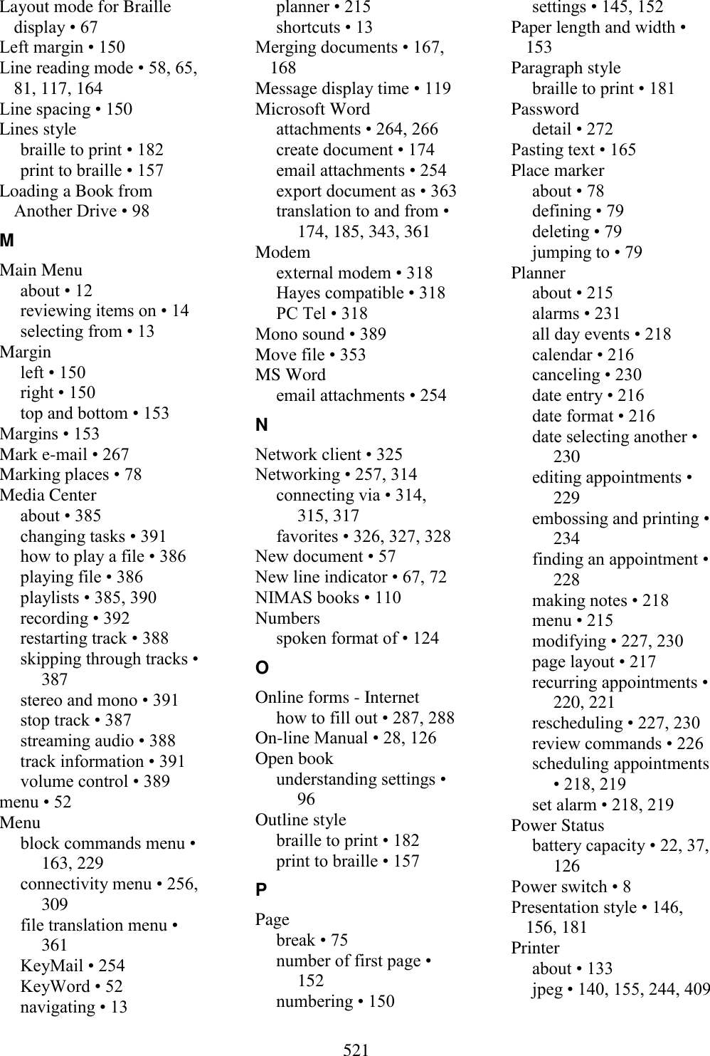  521  Layout mode for Braille display • 67 Left margin • 150 Line reading mode • 58, 65, 81, 117, 164 Line spacing • 150 Lines style braille to print • 182 print to braille • 157 Loading a Book from Another Drive • 98 M Main Menu about • 12 reviewing items on • 14 selecting from • 13 Margin left • 150 right • 150 top and bottom • 153 Margins • 153 Mark e-mail • 267 Marking places • 78 Media Center about • 385 changing tasks • 391 how to play a file • 386 playing file • 386 playlists • 385, 390 recording • 392 restarting track • 388 skipping through tracks • 387 stereo and mono • 391 stop track • 387 streaming audio • 388 track information • 391 volume control • 389 menu • 52 Menu block commands menu • 163, 229 connectivity menu • 256, 309 file translation menu • 361 KeyMail • 254 KeyWord • 52 navigating • 13 planner • 215 shortcuts • 13 Merging documents • 167, 168 Message display time • 119 Microsoft Word attachments • 264, 266 create document • 174 email attachments • 254 export document as • 363 translation to and from • 174, 185, 343, 361 Modem external modem • 318 Hayes compatible • 318 PC Tel • 318 Mono sound • 389 Move file • 353 MS Word email attachments • 254 N Network client • 325 Networking • 257, 314 connecting via • 314, 315, 317 favorites • 326, 327, 328 New document • 57 New line indicator • 67, 72 NIMAS books • 110 Numbers spoken format of • 124 O Online forms - Internet how to fill out • 287, 288 On-line Manual • 28, 126 Open book understanding settings • 96 Outline style braille to print • 182 print to braille • 157 P Page break • 75 number of first page • 152 numbering • 150 settings • 145, 152 Paper length and width • 153 Paragraph style braille to print • 181 Password detail • 272 Pasting text • 165 Place marker about • 78 defining • 79 deleting • 79 jumping to • 79 Planner about • 215 alarms • 231 all day events • 218 calendar • 216 canceling • 230 date entry • 216 date format • 216 date selecting another • 230 editing appointments • 229 embossing and printing • 234 finding an appointment • 228 making notes • 218 menu • 215 modifying • 227, 230 page layout • 217 recurring appointments • 220, 221 rescheduling • 227, 230 review commands • 226 scheduling appointments • 218, 219 set alarm • 218, 219 Power Status battery capacity • 22, 37, 126 Power switch • 8 Presentation style • 146, 156, 181 Printer about • 133 jpeg • 140, 155, 244, 409 