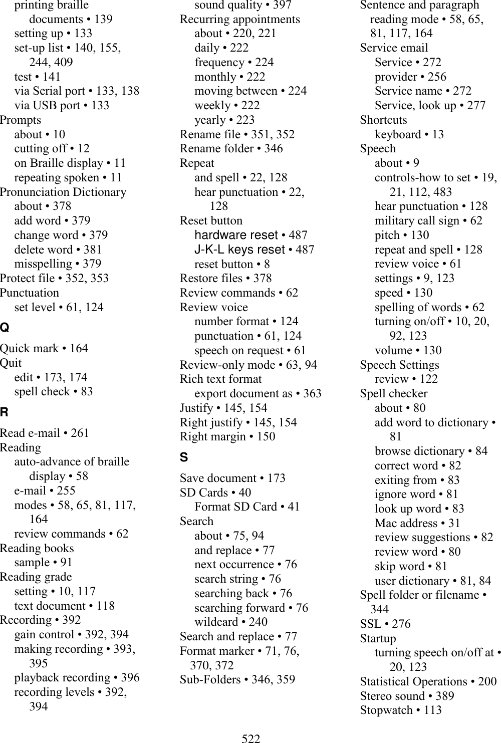  522  printing braille documents • 139 setting up • 133 set-up list • 140, 155, 244, 409 test • 141 via Serial port • 133, 138 via USB port • 133 Prompts about • 10 cutting off • 12 on Braille display • 11 repeating spoken • 11 Pronunciation Dictionary about • 378 add word • 379 change word • 379 delete word • 381 misspelling • 379 Protect file • 352, 353 Punctuation set level • 61, 124 Q Quick mark • 164 Quit edit • 173, 174 spell check • 83 R Read e-mail • 261 Reading auto-advance of braille display • 58 e-mail • 255 modes • 58, 65, 81, 117, 164 review commands • 62 Reading books sample • 91 Reading grade setting • 10, 117 text document • 118 Recording • 392 gain control • 392, 394 making recording • 393, 395 playback recording • 396 recording levels • 392, 394 sound quality • 397 Recurring appointments about • 220, 221 daily • 222 frequency • 224 monthly • 222 moving between • 224 weekly • 222 yearly • 223 Rename file • 351, 352 Rename folder • 346 Repeat and spell • 22, 128 hear punctuation • 22, 128 Reset button hardware reset • 487 J-K-L keys reset • 487 reset button • 8 Restore files • 378 Review commands • 62 Review voice number format • 124 punctuation • 61, 124 speech on request • 61 Review-only mode • 63, 94 Rich text format export document as • 363 Justify • 145, 154 Right justify • 145, 154 Right margin • 150 S Save document • 173 SD Cards • 40 Format SD Card • 41 Search about • 75, 94 and replace • 77 next occurrence • 76 search string • 76 searching back • 76 searching forward • 76 wildcard • 240 Search and replace • 77 Format marker • 71, 76, 370, 372 Sub-Folders • 346, 359 Sentence and paragraph reading mode • 58, 65, 81, 117, 164 Service email Service • 272 provider • 256 Service name • 272 Service, look up • 277 Shortcuts keyboard • 13 Speech about • 9 controls-how to set • 19, 21, 112, 483 hear punctuation • 128 military call sign • 62 pitch • 130 repeat and spell • 128 review voice • 61 settings • 9, 123 speed • 130 spelling of words • 62 turning on/off • 10, 20, 92, 123 volume • 130 Speech Settings review • 122 Spell checker about • 80 add word to dictionary • 81 browse dictionary • 84 correct word • 82 exiting from • 83 ignore word • 81 look up word • 83 Mac address • 31 review suggestions • 82 review word • 80 skip word • 81 user dictionary • 81, 84 Spell folder or filename • 344 SSL • 276 Startup turning speech on/off at • 20, 123 Statistical Operations • 200 Stereo sound • 389 Stopwatch • 113 