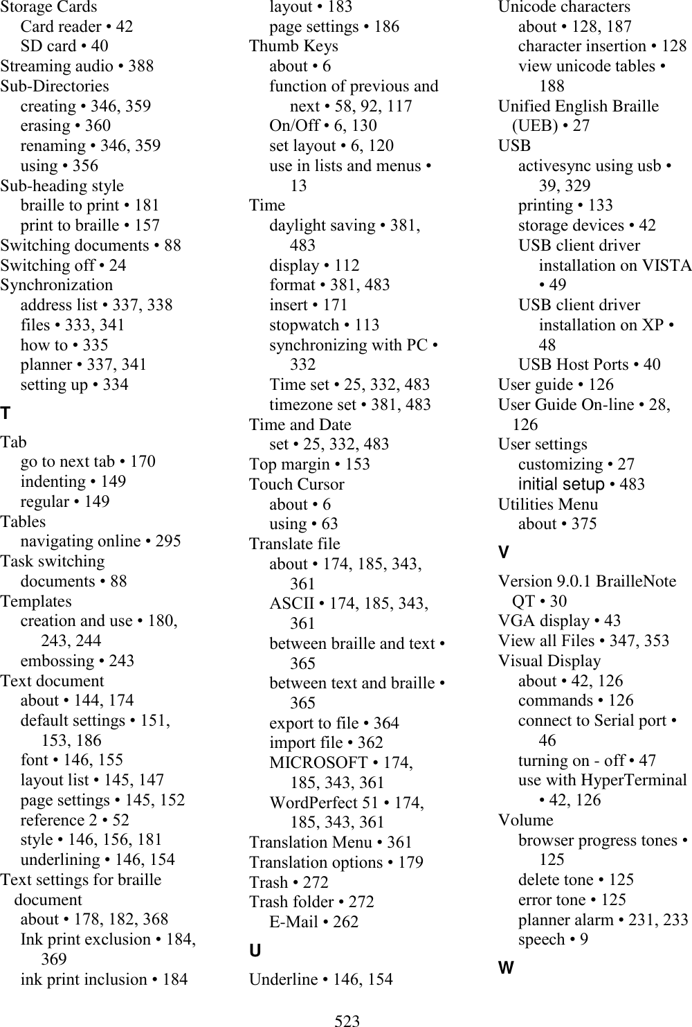  523  Storage Cards Card reader • 42 SD card • 40 Streaming audio • 388 Sub-Directories creating • 346, 359 erasing • 360 renaming • 346, 359 using • 356 Sub-heading style braille to print • 181 print to braille • 157 Switching documents • 88 Switching off • 24 Synchronization address list • 337, 338 files • 333, 341 how to • 335 planner • 337, 341 setting up • 334 T Tab go to next tab • 170 indenting • 149 regular • 149 Tables navigating online • 295 Task switching documents • 88 Templates creation and use • 180, 243, 244 embossing • 243 Text document about • 144, 174 default settings • 151, 153, 186 font • 146, 155 layout list • 145, 147 page settings • 145, 152 reference 2 • 52 style • 146, 156, 181 underlining • 146, 154 Text settings for braille document about • 178, 182, 368 Ink print exclusion • 184, 369 ink print inclusion • 184 layout • 183 page settings • 186 Thumb Keys about • 6 function of previous and next • 58, 92, 117 On/Off • 6, 130 set layout • 6, 120 use in lists and menus • 13 Time daylight saving • 381, 483 display • 112 format • 381, 483 insert • 171 stopwatch • 113 synchronizing with PC • 332 Time set • 25, 332, 483 timezone set • 381, 483 Time and Date set • 25, 332, 483 Top margin • 153 Touch Cursor about • 6 using • 63 Translate file about • 174, 185, 343, 361 ASCII • 174, 185, 343, 361 between braille and text • 365 between text and braille • 365 export to file • 364 import file • 362 MICROSOFT • 174, 185, 343, 361 WordPerfect 51 • 174, 185, 343, 361 Translation Menu • 361 Translation options • 179 Trash • 272 Trash folder • 272 E-Mail • 262 U Underline • 146, 154 Unicode characters about • 128, 187 character insertion • 128 view unicode tables • 188 Unified English Braille (UEB) • 27 USB activesync using usb • 39, 329 printing • 133 storage devices • 42 USB client driver installation on VISTA • 49 USB client driver installation on XP • 48 USB Host Ports • 40 User guide • 126 User Guide On-line • 28, 126 User settings customizing • 27 initial setup • 483 Utilities Menu about • 375 V Version 9.0.1 BrailleNote QT • 30 VGA display • 43 View all Files • 347, 353 Visual Display about • 42, 126 commands • 126 connect to Serial port • 46 turning on - off • 47 use with HyperTerminal • 42, 126 Volume browser progress tones • 125 delete tone • 125 error tone • 125 planner alarm • 231, 233 speech • 9 W 