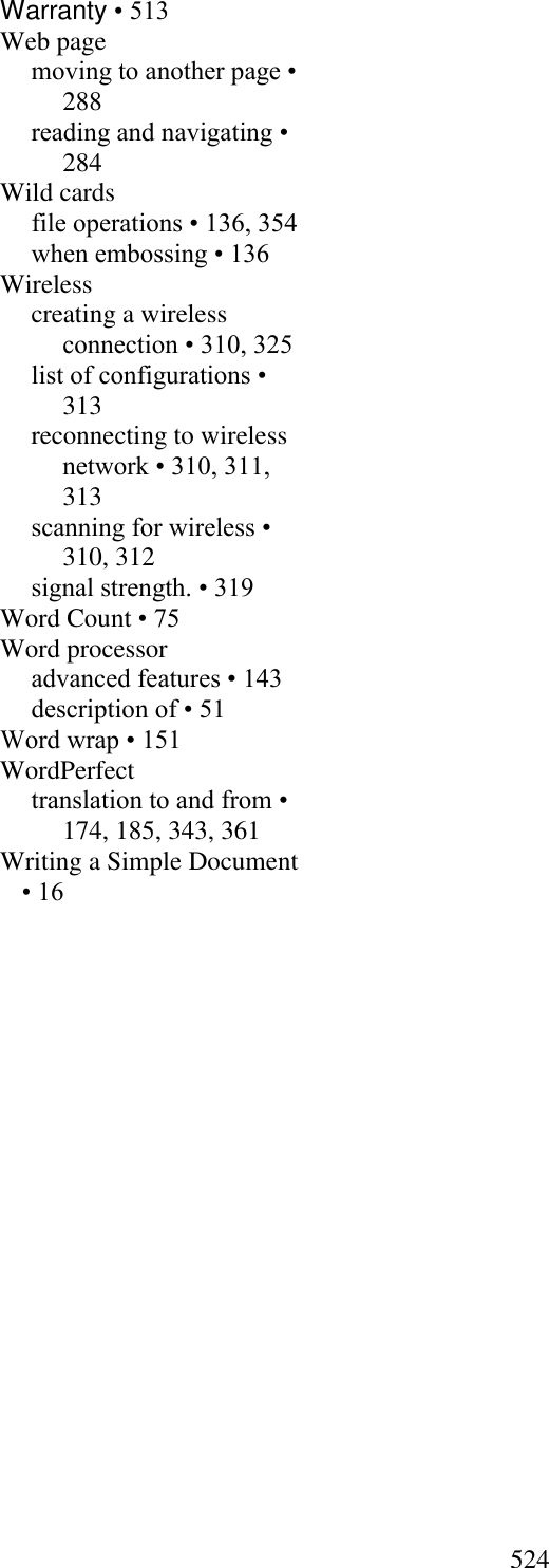  524  Warranty • 513 Web page moving to another page • 288 reading and navigating • 284 Wild cards file operations • 136, 354 when embossing • 136 Wireless creating a wireless connection • 310, 325 list of configurations • 313 reconnecting to wireless network • 310, 311, 313 scanning for wireless • 310, 312 signal strength. • 319 Word Count • 75 Word processor advanced features • 143 description of • 51 Word wrap • 151 WordPerfect translation to and from • 174, 185, 343, 361 Writing a Simple Document • 16  