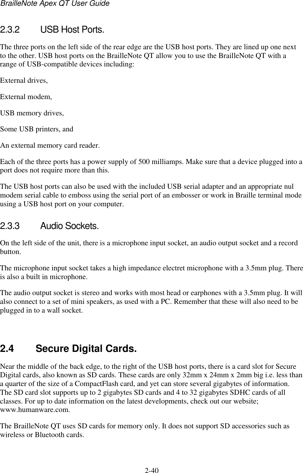 BrailleNote Apex QT User Guide  2-40   2.3.2  USB Host Ports. The three ports on the left side of the rear edge are the USB host ports. They are lined up one next to the other. USB host ports on the BrailleNote QT allow you to use the BrailleNote QT with a range of USB-compatible devices including: External drives, External modem, USB memory drives, Some USB printers, and An external memory card reader. Each of the three ports has a power supply of 500 milliamps. Make sure that a device plugged into a port does not require more than this.  The USB host ports can also be used with the included USB serial adapter and an appropriate nul modem serial cable to emboss using the serial port of an embosser or work in Braille terminal mode using a USB host port on your computer.   2.3.3  Audio Sockets. On the left side of the unit, there is a microphone input socket, an audio output socket and a record button. The microphone input socket takes a high impedance electret microphone with a 3.5mm plug. There is also a built in microphone. The audio output socket is stereo and works with most head or earphones with a 3.5mm plug. It will also connect to a set of mini speakers, as used with a PC. Remember that these will also need to be plugged in to a wall socket.   2.4  Secure Digital Cards. Near the middle of the back edge, to the right of the USB host ports, there is a card slot for Secure Digital cards, also known as SD cards. These cards are only 32mm x 24mm x 2mm big i.e. less than a quarter of the size of a CompactFlash card, and yet can store several gigabytes of information. The SD card slot supports up to 2 gigabytes SD cards and 4 to 32 gigabytes SDHC cards of all classes. For up to date information on the latest developments, check out our website; www.humanware.com. The BrailleNote QT uses SD cards for memory only. It does not support SD accessories such as wireless or Bluetooth cards.   