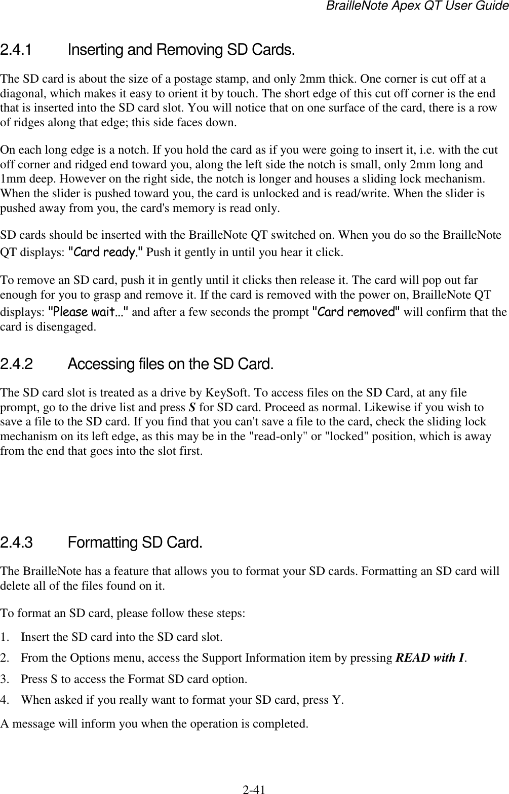 BrailleNote Apex QT User Guide  2-41   2.4.1  Inserting and Removing SD Cards. The SD card is about the size of a postage stamp, and only 2mm thick. One corner is cut off at a diagonal, which makes it easy to orient it by touch. The short edge of this cut off corner is the end that is inserted into the SD card slot. You will notice that on one surface of the card, there is a row of ridges along that edge; this side faces down.  On each long edge is a notch. If you hold the card as if you were going to insert it, i.e. with the cut off corner and ridged end toward you, along the left side the notch is small, only 2mm long and 1mm deep. However on the right side, the notch is longer and houses a sliding lock mechanism. When the slider is pushed toward you, the card is unlocked and is read/write. When the slider is pushed away from you, the card&apos;s memory is read only. SD cards should be inserted with the BrailleNote QT switched on. When you do so the BrailleNote QT displays: &quot;Card ready.&quot; Push it gently in until you hear it click. To remove an SD card, push it in gently until it clicks then release it. The card will pop out far enough for you to grasp and remove it. If the card is removed with the power on, BrailleNote QT displays: &quot;Please wait...&quot; and after a few seconds the prompt &quot;Card removed&quot; will confirm that the card is disengaged.  2.4.2  Accessing files on the SD Card. The SD card slot is treated as a drive by KeySoft. To access files on the SD Card, at any file prompt, go to the drive list and press S for SD card. Proceed as normal. Likewise if you wish to save a file to the SD card. If you find that you can&apos;t save a file to the card, check the sliding lock mechanism on its left edge, as this may be in the &quot;read-only&quot; or &quot;locked&quot; position, which is away from the end that goes into the slot first.    2.4.3  Formatting SD Card. The BrailleNote has a feature that allows you to format your SD cards. Formatting an SD card will delete all of the files found on it.  To format an SD card, please follow these steps: 1. Insert the SD card into the SD card slot. 2. From the Options menu, access the Support Information item by pressing READ with I. 3. Press S to access the Format SD card option. 4. When asked if you really want to format your SD card, press Y. A message will inform you when the operation is completed.   