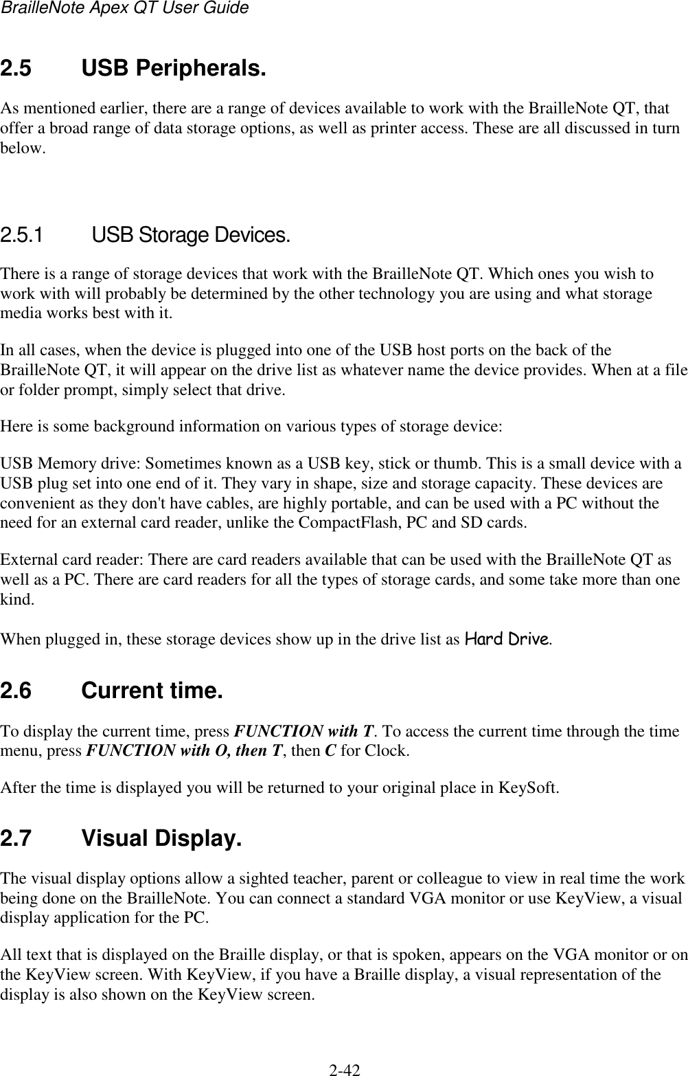 BrailleNote Apex QT User Guide  2-42   2.5  USB Peripherals. As mentioned earlier, there are a range of devices available to work with the BrailleNote QT, that offer a broad range of data storage options, as well as printer access. These are all discussed in turn below.    2.5.1  USB Storage Devices. There is a range of storage devices that work with the BrailleNote QT. Which ones you wish to work with will probably be determined by the other technology you are using and what storage media works best with it. In all cases, when the device is plugged into one of the USB host ports on the back of the BrailleNote QT, it will appear on the drive list as whatever name the device provides. When at a file or folder prompt, simply select that drive. Here is some background information on various types of storage device: USB Memory drive: Sometimes known as a USB key, stick or thumb. This is a small device with a USB plug set into one end of it. They vary in shape, size and storage capacity. These devices are convenient as they don&apos;t have cables, are highly portable, and can be used with a PC without the need for an external card reader, unlike the CompactFlash, PC and SD cards. External card reader: There are card readers available that can be used with the BrailleNote QT as well as a PC. There are card readers for all the types of storage cards, and some take more than one kind.  When plugged in, these storage devices show up in the drive list as Hard Drive.  2.6  Current time. To display the current time, press FUNCTION with T. To access the current time through the time menu, press FUNCTION with O, then T, then C for Clock. After the time is displayed you will be returned to your original place in KeySoft.  2.7  Visual Display. The visual display options allow a sighted teacher, parent or colleague to view in real time the work being done on the BrailleNote. You can connect a standard VGA monitor or use KeyView, a visual display application for the PC. All text that is displayed on the Braille display, or that is spoken, appears on the VGA monitor or on the KeyView screen. With KeyView, if you have a Braille display, a visual representation of the display is also shown on the KeyView screen.   