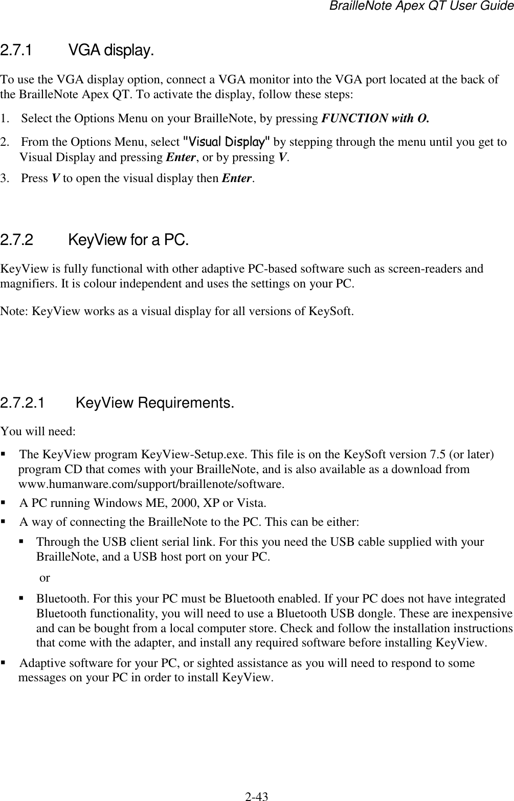 BrailleNote Apex QT User Guide  2-43   2.7.1  VGA display. To use the VGA display option, connect a VGA monitor into the VGA port located at the back of the BrailleNote Apex QT. To activate the display, follow these steps: 1. Select the Options Menu on your BrailleNote, by pressing FUNCTION with O. 2. From the Options Menu, select &quot;Visual Display&quot; by stepping through the menu until you get to Visual Display and pressing Enter, or by pressing V. 3. Press V to open the visual display then Enter.   2.7.2  KeyView for a PC. KeyView is fully functional with other adaptive PC-based software such as screen-readers and magnifiers. It is colour independent and uses the settings on your PC. Note: KeyView works as a visual display for all versions of KeySoft.    2.7.2.1  KeyView Requirements. You will need:  The KeyView program KeyView-Setup.exe. This file is on the KeySoft version 7.5 (or later) program CD that comes with your BrailleNote, and is also available as a download from www.humanware.com/support/braillenote/software.  A PC running Windows ME, 2000, XP or Vista.  A way of connecting the BrailleNote to the PC. This can be either:  Through the USB client serial link. For this you need the USB cable supplied with your BrailleNote, and a USB host port on your PC.  or  Bluetooth. For this your PC must be Bluetooth enabled. If your PC does not have integrated Bluetooth functionality, you will need to use a Bluetooth USB dongle. These are inexpensive and can be bought from a local computer store. Check and follow the installation instructions that come with the adapter, and install any required software before installing KeyView.   Adaptive software for your PC, or sighted assistance as you will need to respond to some messages on your PC in order to install KeyView.  
