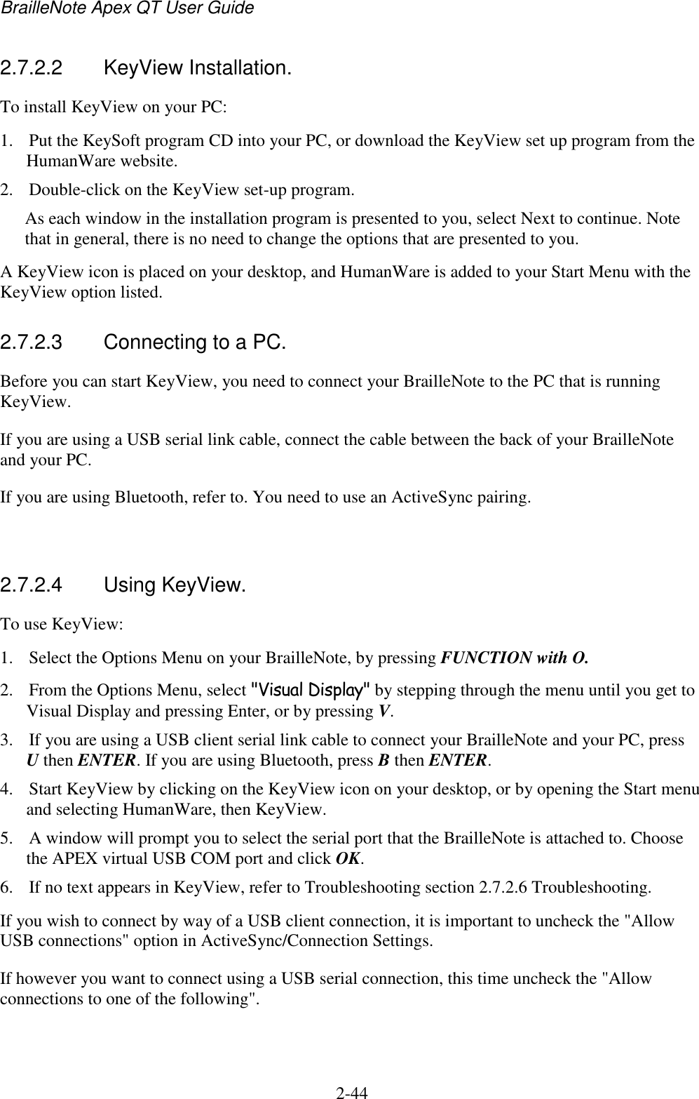 BrailleNote Apex QT User Guide  2-44   2.7.2.2  KeyView Installation. To install KeyView on your PC:  1. Put the KeySoft program CD into your PC, or download the KeyView set up program from the HumanWare website. 2. Double-click on the KeyView set-up program.  As each window in the installation program is presented to you, select Next to continue. Note that in general, there is no need to change the options that are presented to you. A KeyView icon is placed on your desktop, and HumanWare is added to your Start Menu with the KeyView option listed.  2.7.2.3  Connecting to a PC. Before you can start KeyView, you need to connect your BrailleNote to the PC that is running KeyView.  If you are using a USB serial link cable, connect the cable between the back of your BrailleNote and your PC. If you are using Bluetooth, refer to. You need to use an ActiveSync pairing.    2.7.2.4  Using KeyView. To use KeyView: 1. Select the Options Menu on your BrailleNote, by pressing FUNCTION with O. 2. From the Options Menu, select &quot;Visual Display&quot; by stepping through the menu until you get to Visual Display and pressing Enter, or by pressing V. 3. If you are using a USB client serial link cable to connect your BrailleNote and your PC, press U then ENTER. If you are using Bluetooth, press B then ENTER. 4. Start KeyView by clicking on the KeyView icon on your desktop, or by opening the Start menu and selecting HumanWare, then KeyView. 5. A window will prompt you to select the serial port that the BrailleNote is attached to. Choose the APEX virtual USB COM port and click OK. 6. If no text appears in KeyView, refer to Troubleshooting section 2.7.2.6 Troubleshooting. If you wish to connect by way of a USB client connection, it is important to uncheck the &quot;Allow USB connections&quot; option in ActiveSync/Connection Settings. If however you want to connect using a USB serial connection, this time uncheck the &quot;Allow connections to one of the following&quot;.   