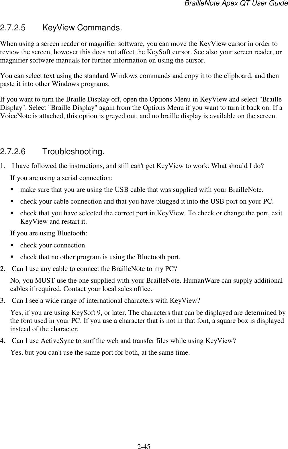 BrailleNote Apex QT User Guide  2-45   2.7.2.5  KeyView Commands. When using a screen reader or magnifier software, you can move the KeyView cursor in order to review the screen, however this does not affect the KeySoft cursor. See also your screen reader, or magnifier software manuals for further information on using the cursor.  You can select text using the standard Windows commands and copy it to the clipboard, and then paste it into other Windows programs. If you want to turn the Braille Display off, open the Options Menu in KeyView and select &quot;Braille Display&quot;. Select &quot;Braille Display&quot; again from the Options Menu if you want to turn it back on. If a VoiceNote is attached, this option is greyed out, and no braille display is available on the screen.   2.7.2.6  Troubleshooting. 1. I have followed the instructions, and still can&apos;t get KeyView to work. What should I do? If you are using a serial connection:   make sure that you are using the USB cable that was supplied with your BrailleNote.   check your cable connection and that you have plugged it into the USB port on your PC.  check that you have selected the correct port in KeyView. To check or change the port, exit KeyView and restart it. If you are using Bluetooth:  check your connection.   check that no other program is using the Bluetooth port. 2. Can I use any cable to connect the BrailleNote to my PC? No, you MUST use the one supplied with your BrailleNote. HumanWare can supply additional cables if required. Contact your local sales office. 3. Can I see a wide range of international characters with KeyView? Yes, if you are using KeySoft 9, or later. The characters that can be displayed are determined by the font used in your PC. If you use a character that is not in that font, a square box is displayed instead of the character. 4. Can I use ActiveSync to surf the web and transfer files while using KeyView? Yes, but you can&apos;t use the same port for both, at the same time.  