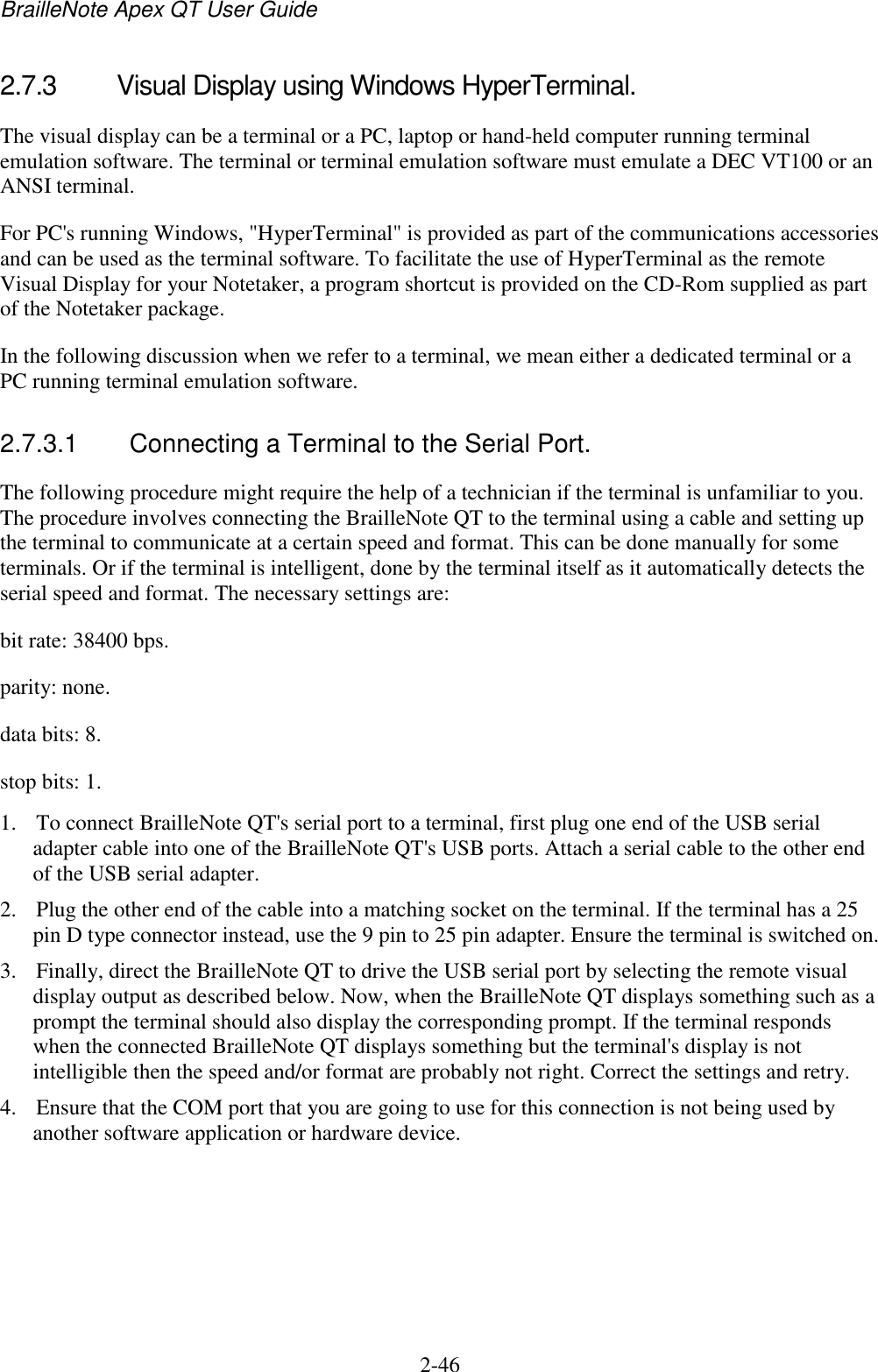 BrailleNote Apex QT User Guide  2-46   2.7.3  Visual Display using Windows HyperTerminal. The visual display can be a terminal or a PC, laptop or hand-held computer running terminal emulation software. The terminal or terminal emulation software must emulate a DEC VT100 or an ANSI terminal. For PC&apos;s running Windows, &quot;HyperTerminal&quot; is provided as part of the communications accessories and can be used as the terminal software. To facilitate the use of HyperTerminal as the remote Visual Display for your Notetaker, a program shortcut is provided on the CD-Rom supplied as part of the Notetaker package. In the following discussion when we refer to a terminal, we mean either a dedicated terminal or a PC running terminal emulation software.  2.7.3.1  Connecting a Terminal to the Serial Port. The following procedure might require the help of a technician if the terminal is unfamiliar to you. The procedure involves connecting the BrailleNote QT to the terminal using a cable and setting up the terminal to communicate at a certain speed and format. This can be done manually for some terminals. Or if the terminal is intelligent, done by the terminal itself as it automatically detects the serial speed and format. The necessary settings are: bit rate: 38400 bps. parity: none. data bits: 8. stop bits: 1. 1. To connect BrailleNote QT&apos;s serial port to a terminal, first plug one end of the USB serial adapter cable into one of the BrailleNote QT&apos;s USB ports. Attach a serial cable to the other end of the USB serial adapter.  2. Plug the other end of the cable into a matching socket on the terminal. If the terminal has a 25 pin D type connector instead, use the 9 pin to 25 pin adapter. Ensure the terminal is switched on. 3. Finally, direct the BrailleNote QT to drive the USB serial port by selecting the remote visual display output as described below. Now, when the BrailleNote QT displays something such as a prompt the terminal should also display the corresponding prompt. If the terminal responds when the connected BrailleNote QT displays something but the terminal&apos;s display is not intelligible then the speed and/or format are probably not right. Correct the settings and retry. 4. Ensure that the COM port that you are going to use for this connection is not being used by another software application or hardware device.   