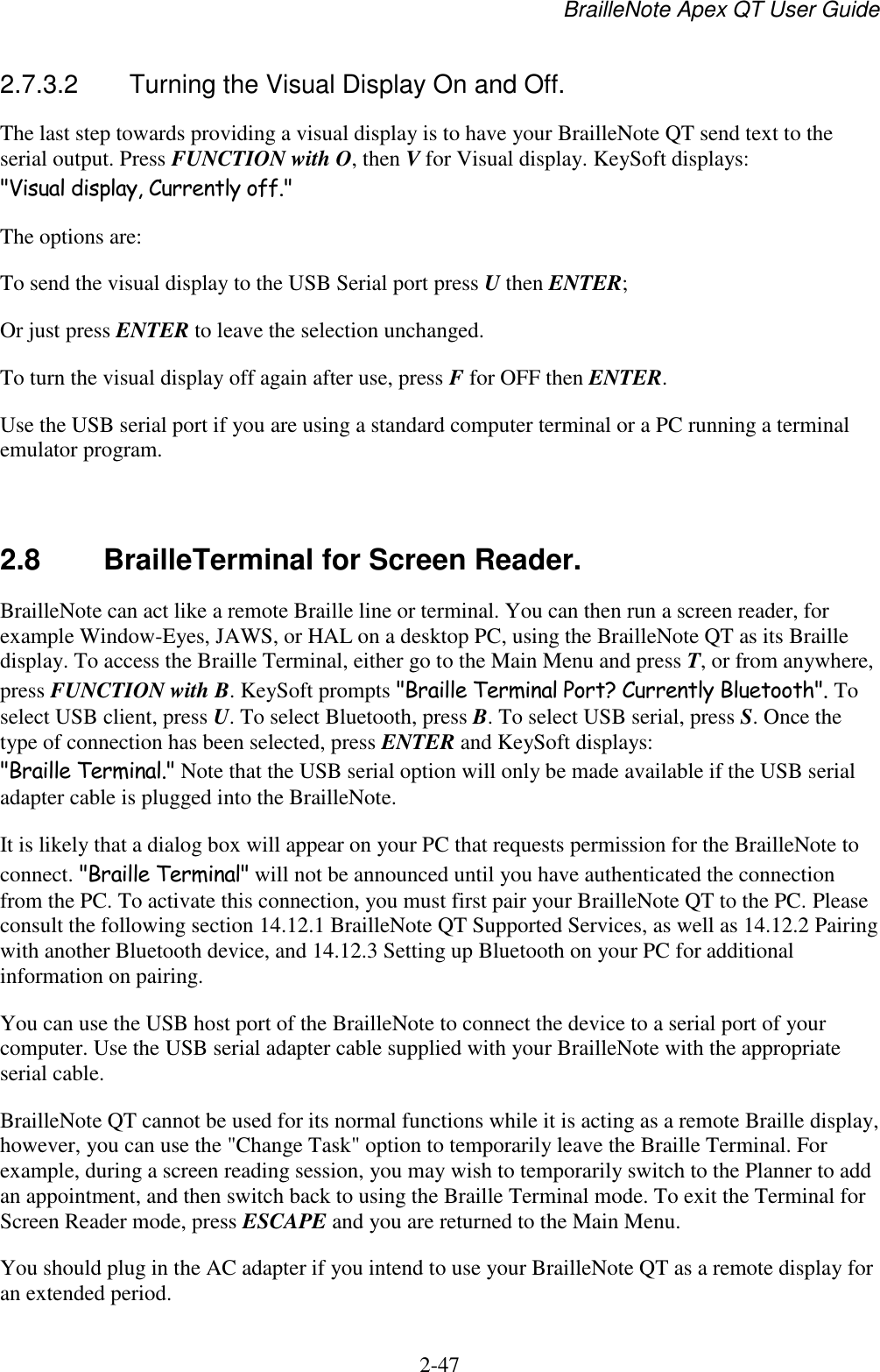 BrailleNote Apex QT User Guide  2-47   2.7.3.2  Turning the Visual Display On and Off. The last step towards providing a visual display is to have your BrailleNote QT send text to the serial output. Press FUNCTION with O, then V for Visual display. KeySoft displays: &quot;Visual display, Currently off.&quot; The options are: To send the visual display to the USB Serial port press U then ENTER; Or just press ENTER to leave the selection unchanged. To turn the visual display off again after use, press F for OFF then ENTER. Use the USB serial port if you are using a standard computer terminal or a PC running a terminal emulator program.   2.8  BrailleTerminal for Screen Reader. BrailleNote can act like a remote Braille line or terminal. You can then run a screen reader, for example Window-Eyes, JAWS, or HAL on a desktop PC, using the BrailleNote QT as its Braille display. To access the Braille Terminal, either go to the Main Menu and press T, or from anywhere, press FUNCTION with B. KeySoft prompts &quot;Braille Terminal Port? Currently Bluetooth&quot;. To select USB client, press U. To select Bluetooth, press B. To select USB serial, press S. Once the type of connection has been selected, press ENTER and KeySoft displays: &quot;Braille Terminal.&quot; Note that the USB serial option will only be made available if the USB serial adapter cable is plugged into the BrailleNote.  It is likely that a dialog box will appear on your PC that requests permission for the BrailleNote to connect. &quot;Braille Terminal&quot; will not be announced until you have authenticated the connection from the PC. To activate this connection, you must first pair your BrailleNote QT to the PC. Please consult the following section 14.12.1 BrailleNote QT Supported Services, as well as 14.12.2 Pairing with another Bluetooth device, and 14.12.3 Setting up Bluetooth on your PC for additional information on pairing. You can use the USB host port of the BrailleNote to connect the device to a serial port of your computer. Use the USB serial adapter cable supplied with your BrailleNote with the appropriate serial cable. BrailleNote QT cannot be used for its normal functions while it is acting as a remote Braille display, however, you can use the &quot;Change Task&quot; option to temporarily leave the Braille Terminal. For example, during a screen reading session, you may wish to temporarily switch to the Planner to add an appointment, and then switch back to using the Braille Terminal mode. To exit the Terminal for Screen Reader mode, press ESCAPE and you are returned to the Main Menu. You should plug in the AC adapter if you intend to use your BrailleNote QT as a remote display for an extended period. 