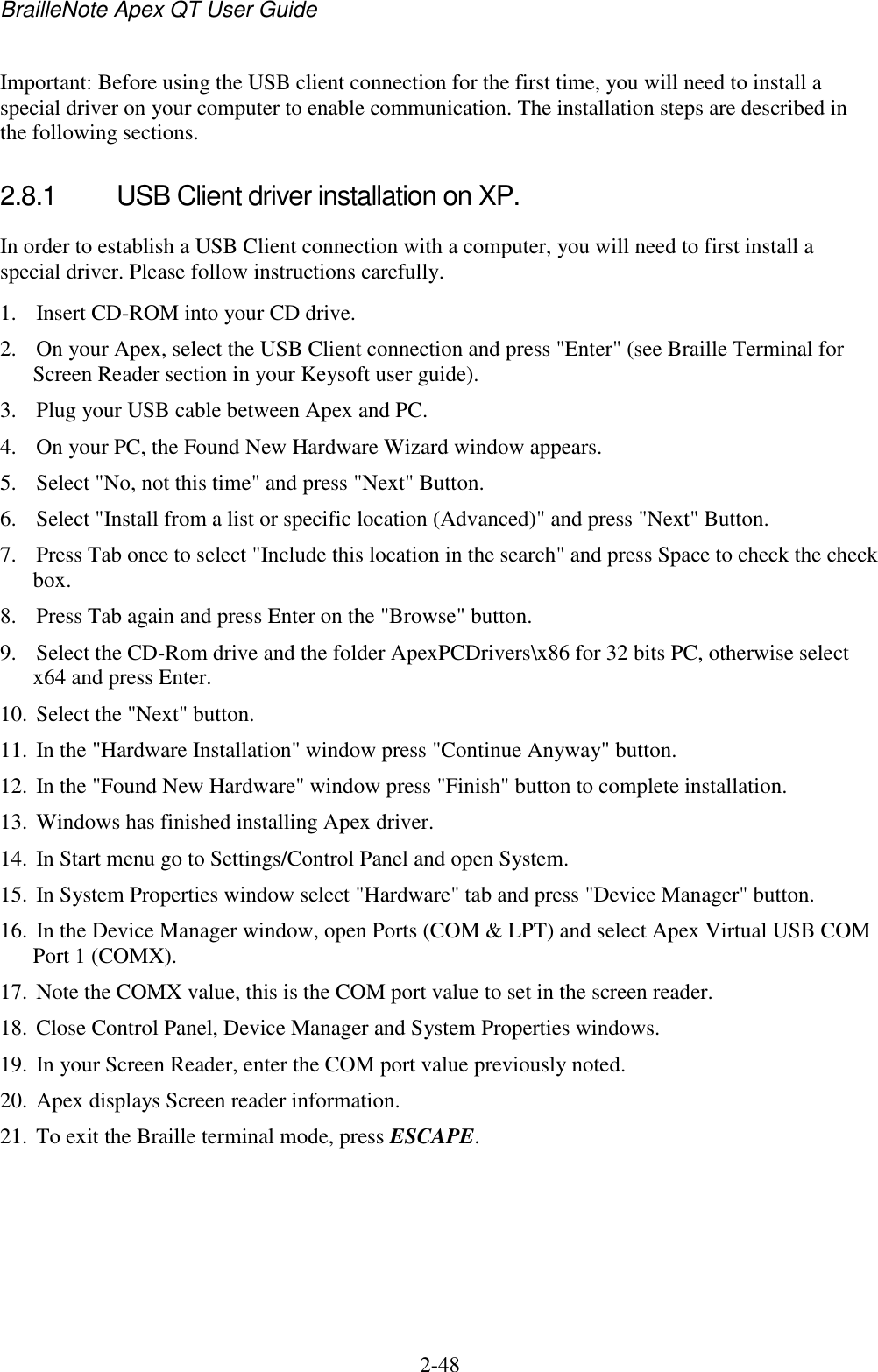 BrailleNote Apex QT User Guide  2-48   Important: Before using the USB client connection for the first time, you will need to install a special driver on your computer to enable communication. The installation steps are described in the following sections.   2.8.1  USB Client driver installation on XP. In order to establish a USB Client connection with a computer, you will need to first install a special driver. Please follow instructions carefully.  1. Insert CD-ROM into your CD drive.  2. On your Apex, select the USB Client connection and press &quot;Enter&quot; (see Braille Terminal for Screen Reader section in your Keysoft user guide).  3. Plug your USB cable between Apex and PC.  4. On your PC, the Found New Hardware Wizard window appears.  5. Select &quot;No, not this time&quot; and press &quot;Next&quot; Button.  6. Select &quot;Install from a list or specific location (Advanced)&quot; and press &quot;Next&quot; Button.  7. Press Tab once to select &quot;Include this location in the search&quot; and press Space to check the check box.  8. Press Tab again and press Enter on the &quot;Browse&quot; button.  9. Select the CD-Rom drive and the folder ApexPCDrivers\x86 for 32 bits PC, otherwise select x64 and press Enter.  10. Select the &quot;Next&quot; button.  11. In the &quot;Hardware Installation&quot; window press &quot;Continue Anyway&quot; button.  12. In the &quot;Found New Hardware&quot; window press &quot;Finish&quot; button to complete installation.  13. Windows has finished installing Apex driver.  14. In Start menu go to Settings/Control Panel and open System.  15. In System Properties window select &quot;Hardware&quot; tab and press &quot;Device Manager&quot; button.  16. In the Device Manager window, open Ports (COM &amp; LPT) and select Apex Virtual USB COM Port 1 (COMX).  17. Note the COMX value, this is the COM port value to set in the screen reader.  18. Close Control Panel, Device Manager and System Properties windows.  19. In your Screen Reader, enter the COM port value previously noted.  20. Apex displays Screen reader information.  21. To exit the Braille terminal mode, press ESCAPE.   