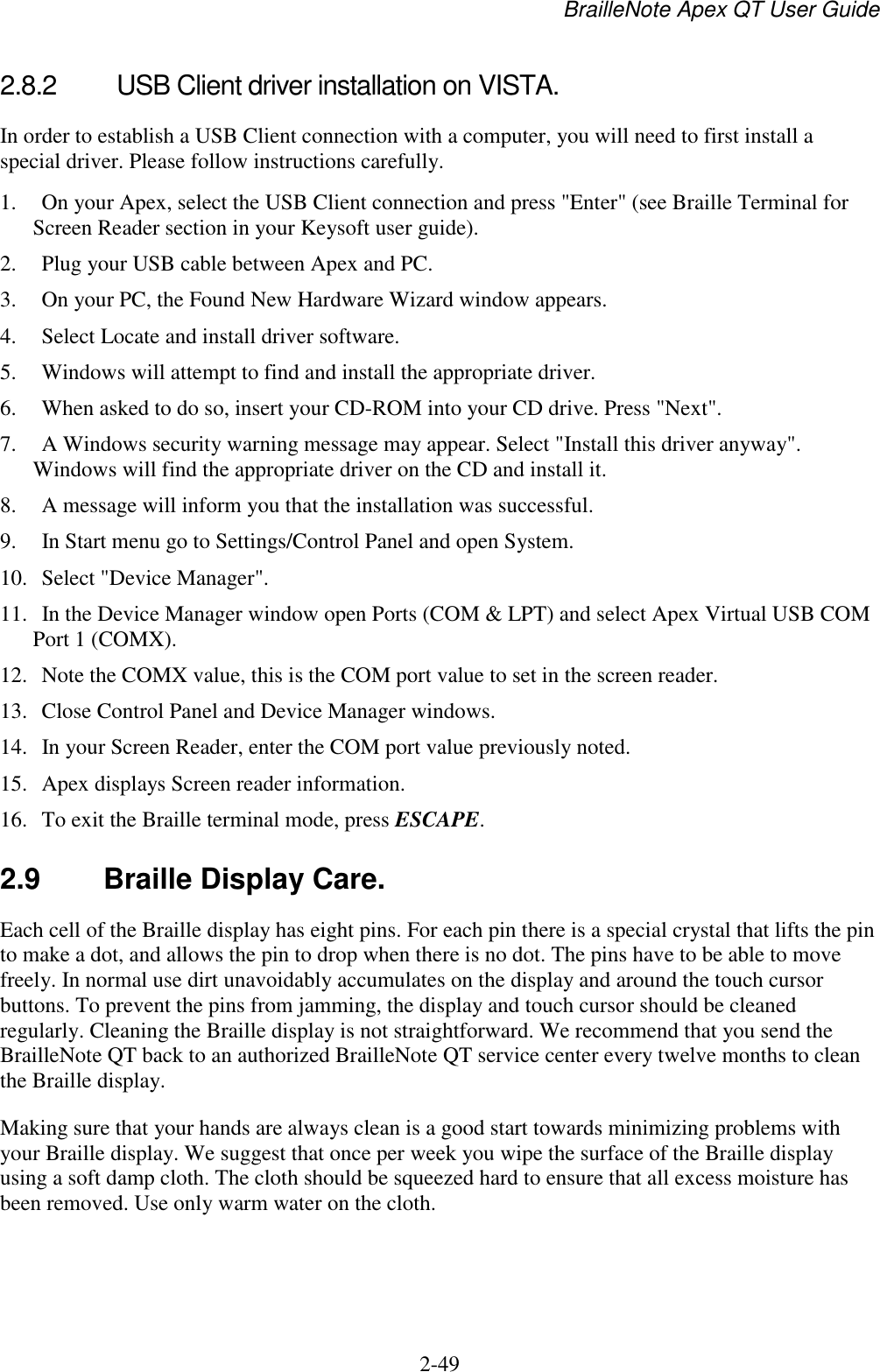 BrailleNote Apex QT User Guide  2-49   2.8.2  USB Client driver installation on VISTA. In order to establish a USB Client connection with a computer, you will need to first install a special driver. Please follow instructions carefully.  1.  On your Apex, select the USB Client connection and press &quot;Enter&quot; (see Braille Terminal for Screen Reader section in your Keysoft user guide). 2.  Plug your USB cable between Apex and PC. 3.  On your PC, the Found New Hardware Wizard window appears. 4.  Select Locate and install driver software.  5.  Windows will attempt to find and install the appropriate driver.  6.  When asked to do so, insert your CD-ROM into your CD drive. Press &quot;Next&quot;.  7.  A Windows security warning message may appear. Select &quot;Install this driver anyway&quot;. Windows will find the appropriate driver on the CD and install it.  8.  A message will inform you that the installation was successful.  9.  In Start menu go to Settings/Control Panel and open System. 10.  Select &quot;Device Manager&quot;.  11.  In the Device Manager window open Ports (COM &amp; LPT) and select Apex Virtual USB COM Port 1 (COMX). 12.  Note the COMX value, this is the COM port value to set in the screen reader. 13.  Close Control Panel and Device Manager windows. 14.  In your Screen Reader, enter the COM port value previously noted.  15.  Apex displays Screen reader information. 16.  To exit the Braille terminal mode, press ESCAPE.   2.9  Braille Display Care. Each cell of the Braille display has eight pins. For each pin there is a special crystal that lifts the pin to make a dot, and allows the pin to drop when there is no dot. The pins have to be able to move freely. In normal use dirt unavoidably accumulates on the display and around the touch cursor buttons. To prevent the pins from jamming, the display and touch cursor should be cleaned regularly. Cleaning the Braille display is not straightforward. We recommend that you send the BrailleNote QT back to an authorized BrailleNote QT service center every twelve months to clean the Braille display. Making sure that your hands are always clean is a good start towards minimizing problems with your Braille display. We suggest that once per week you wipe the surface of the Braille display using a soft damp cloth. The cloth should be squeezed hard to ensure that all excess moisture has been removed. Use only warm water on the cloth.   