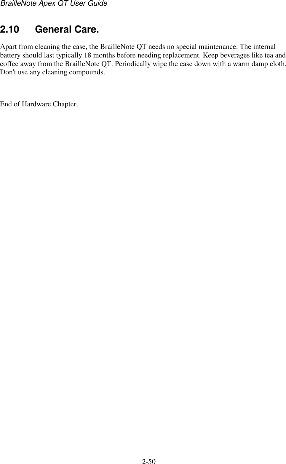 BrailleNote Apex QT User Guide  2-50   2.10  General Care. Apart from cleaning the case, the BrailleNote QT needs no special maintenance. The internal battery should last typically 18 months before needing replacement. Keep beverages like tea and coffee away from the BrailleNote QT. Periodically wipe the case down with a warm damp cloth. Don&apos;t use any cleaning compounds.  End of Hardware Chapter.   