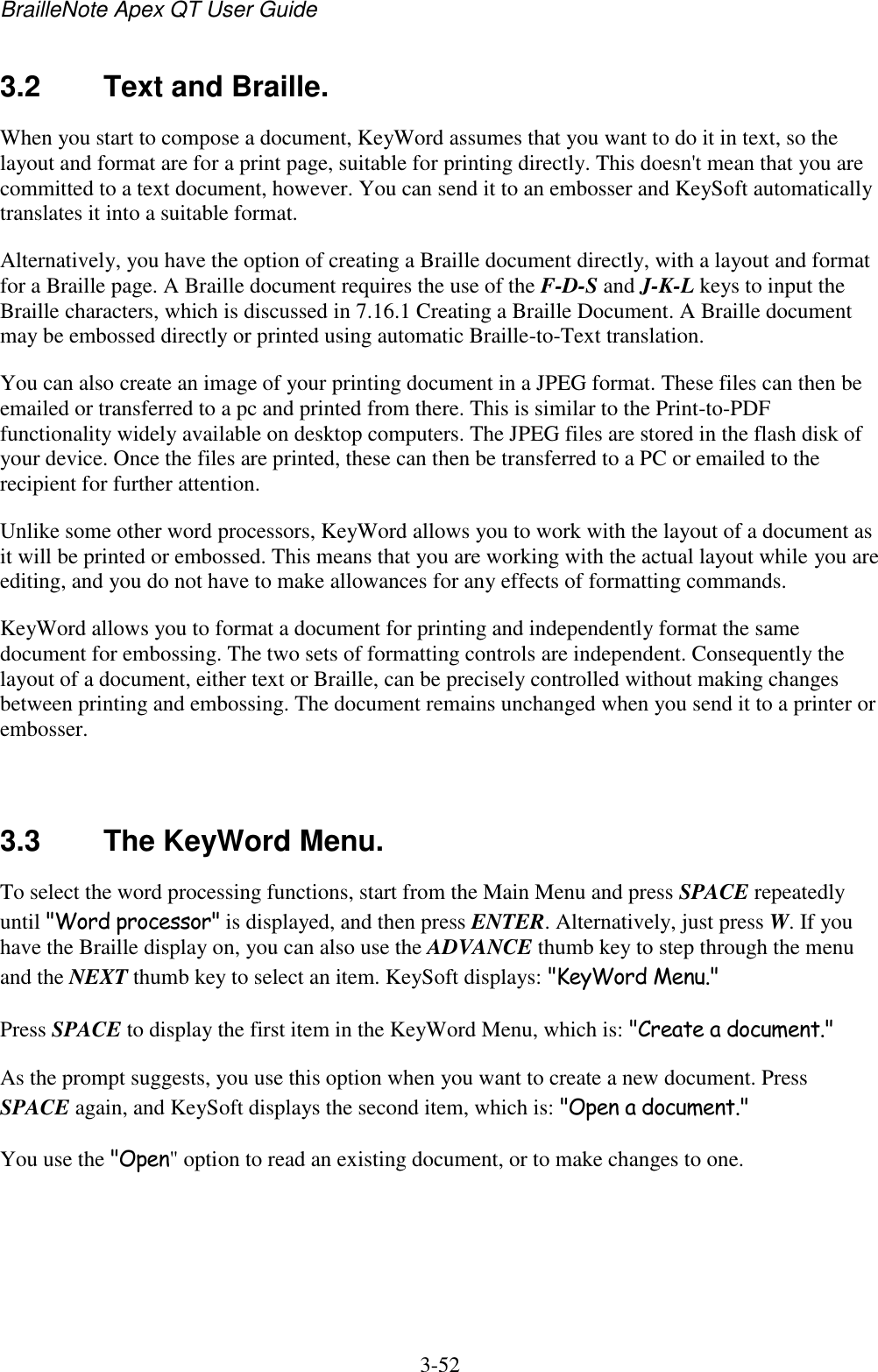 BrailleNote Apex QT User Guide  3-52   3.2  Text and Braille. When you start to compose a document, KeyWord assumes that you want to do it in text, so the layout and format are for a print page, suitable for printing directly. This doesn&apos;t mean that you are committed to a text document, however. You can send it to an embosser and KeySoft automatically translates it into a suitable format. Alternatively, you have the option of creating a Braille document directly, with a layout and format for a Braille page. A Braille document requires the use of the F-D-S and J-K-L keys to input the Braille characters, which is discussed in 7.16.1 Creating a Braille Document. A Braille document may be embossed directly or printed using automatic Braille-to-Text translation. You can also create an image of your printing document in a JPEG format. These files can then be emailed or transferred to a pc and printed from there. This is similar to the Print-to-PDF functionality widely available on desktop computers. The JPEG files are stored in the flash disk of your device. Once the files are printed, these can then be transferred to a PC or emailed to the recipient for further attention. Unlike some other word processors, KeyWord allows you to work with the layout of a document as it will be printed or embossed. This means that you are working with the actual layout while you are editing, and you do not have to make allowances for any effects of formatting commands. KeyWord allows you to format a document for printing and independently format the same document for embossing. The two sets of formatting controls are independent. Consequently the layout of a document, either text or Braille, can be precisely controlled without making changes between printing and embossing. The document remains unchanged when you send it to a printer or embosser.   3.3  The KeyWord Menu. To select the word processing functions, start from the Main Menu and press SPACE repeatedly until &quot;Word processor&quot; is displayed, and then press ENTER. Alternatively, just press W. If you have the Braille display on, you can also use the ADVANCE thumb key to step through the menu and the NEXT thumb key to select an item. KeySoft displays: &quot;KeyWord Menu.&quot; Press SPACE to display the first item in the KeyWord Menu, which is: &quot;Create a document.&quot; As the prompt suggests, you use this option when you want to create a new document. Press SPACE again, and KeySoft displays the second item, which is: &quot;Open a document.&quot; You use the &quot;Open&quot; option to read an existing document, or to make changes to one.   