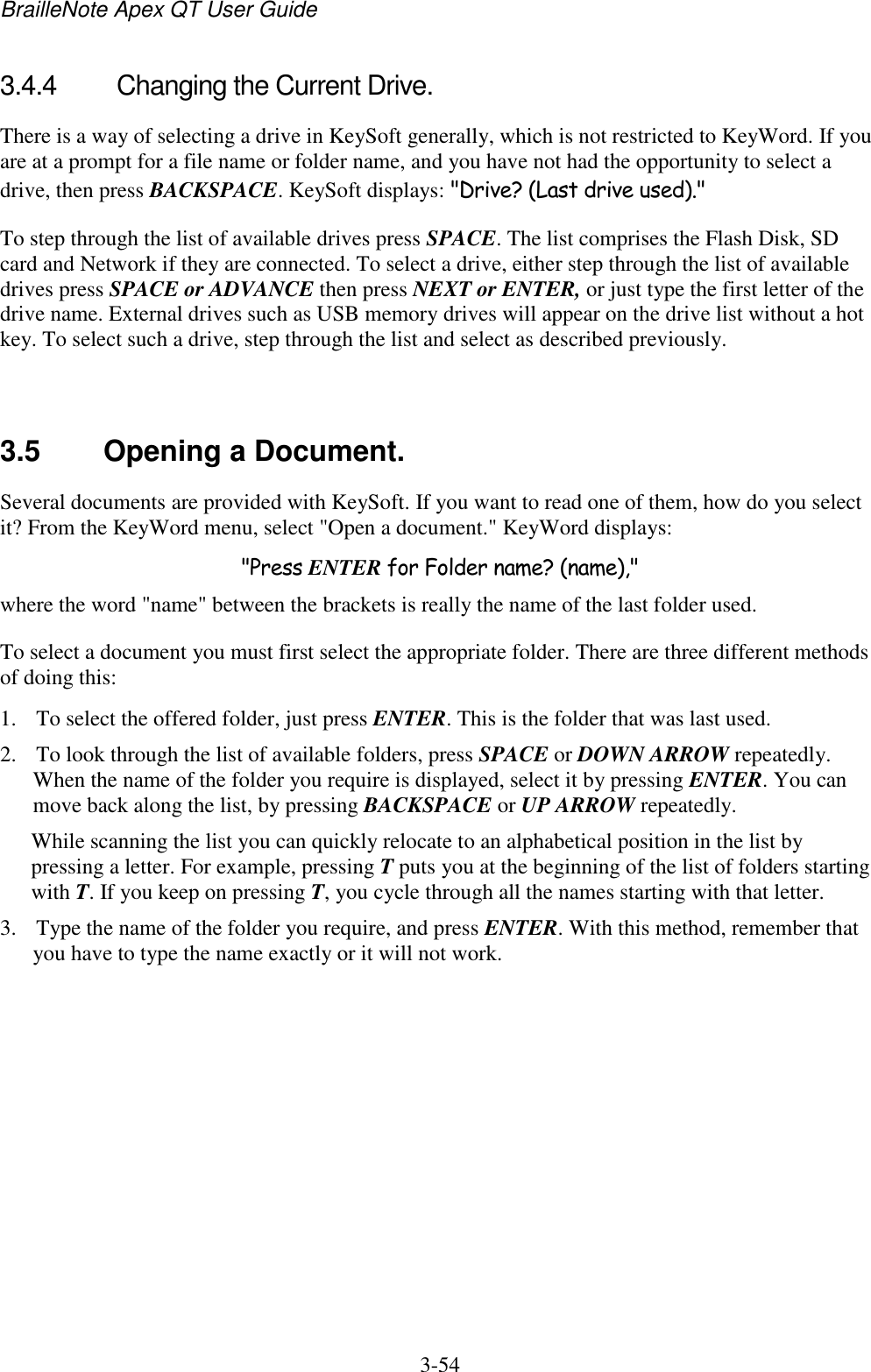 BrailleNote Apex QT User Guide  3-54   3.4.4  Changing the Current Drive. There is a way of selecting a drive in KeySoft generally, which is not restricted to KeyWord. If you are at a prompt for a file name or folder name, and you have not had the opportunity to select a drive, then press BACKSPACE. KeySoft displays: &quot;Drive? (Last drive used).&quot; To step through the list of available drives press SPACE. The list comprises the Flash Disk, SD card and Network if they are connected. To select a drive, either step through the list of available drives press SPACE or ADVANCE then press NEXT or ENTER, or just type the first letter of the drive name. External drives such as USB memory drives will appear on the drive list without a hot key. To select such a drive, step through the list and select as described previously.   3.5  Opening a Document. Several documents are provided with KeySoft. If you want to read one of them, how do you select it? From the KeyWord menu, select &quot;Open a document.&quot; KeyWord displays: &quot;Press ENTER for Folder name? (name),&quot; where the word &quot;name&quot; between the brackets is really the name of the last folder used.  To select a document you must first select the appropriate folder. There are three different methods of doing this: 1. To select the offered folder, just press ENTER. This is the folder that was last used.  2. To look through the list of available folders, press SPACE or DOWN ARROW repeatedly. When the name of the folder you require is displayed, select it by pressing ENTER. You can move back along the list, by pressing BACKSPACE or UP ARROW repeatedly.  While scanning the list you can quickly relocate to an alphabetical position in the list by pressing a letter. For example, pressing T puts you at the beginning of the list of folders starting with T. If you keep on pressing T, you cycle through all the names starting with that letter.  3. Type the name of the folder you require, and press ENTER. With this method, remember that you have to type the name exactly or it will not work.  