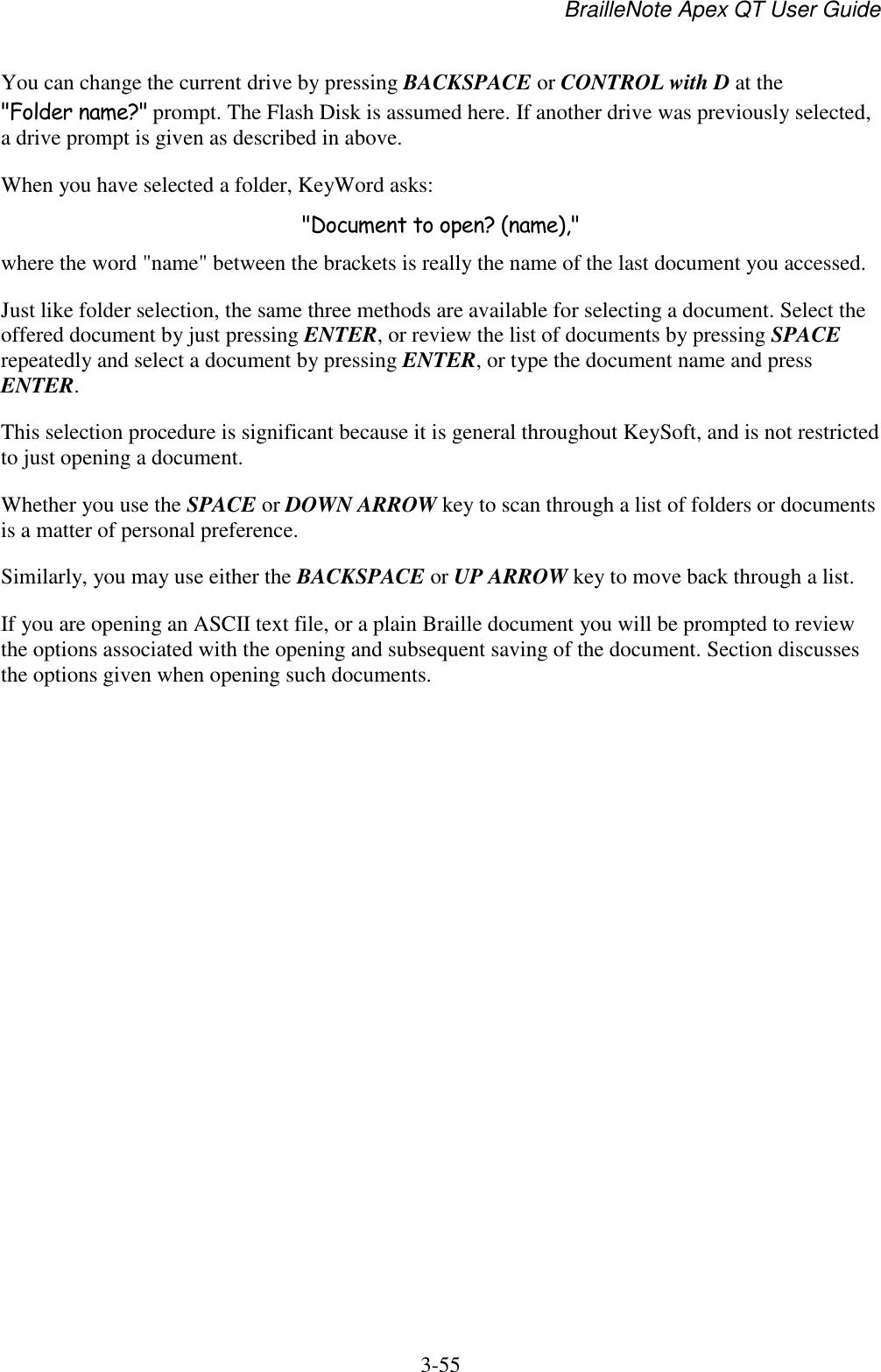 BrailleNote Apex QT User Guide  3-55   You can change the current drive by pressing BACKSPACE or CONTROL with D at the &quot;Folder name?&quot; prompt. The Flash Disk is assumed here. If another drive was previously selected, a drive prompt is given as described in above.  When you have selected a folder, KeyWord asks: &quot;Document to open? (name),&quot; where the word &quot;name&quot; between the brackets is really the name of the last document you accessed.  Just like folder selection, the same three methods are available for selecting a document. Select the offered document by just pressing ENTER, or review the list of documents by pressing SPACE repeatedly and select a document by pressing ENTER, or type the document name and press ENTER.  This selection procedure is significant because it is general throughout KeySoft, and is not restricted to just opening a document.  Whether you use the SPACE or DOWN ARROW key to scan through a list of folders or documents is a matter of personal preference.  Similarly, you may use either the BACKSPACE or UP ARROW key to move back through a list.  If you are opening an ASCII text file, or a plain Braille document you will be prompted to review the options associated with the opening and subsequent saving of the document. Section discusses the options given when opening such documents.   