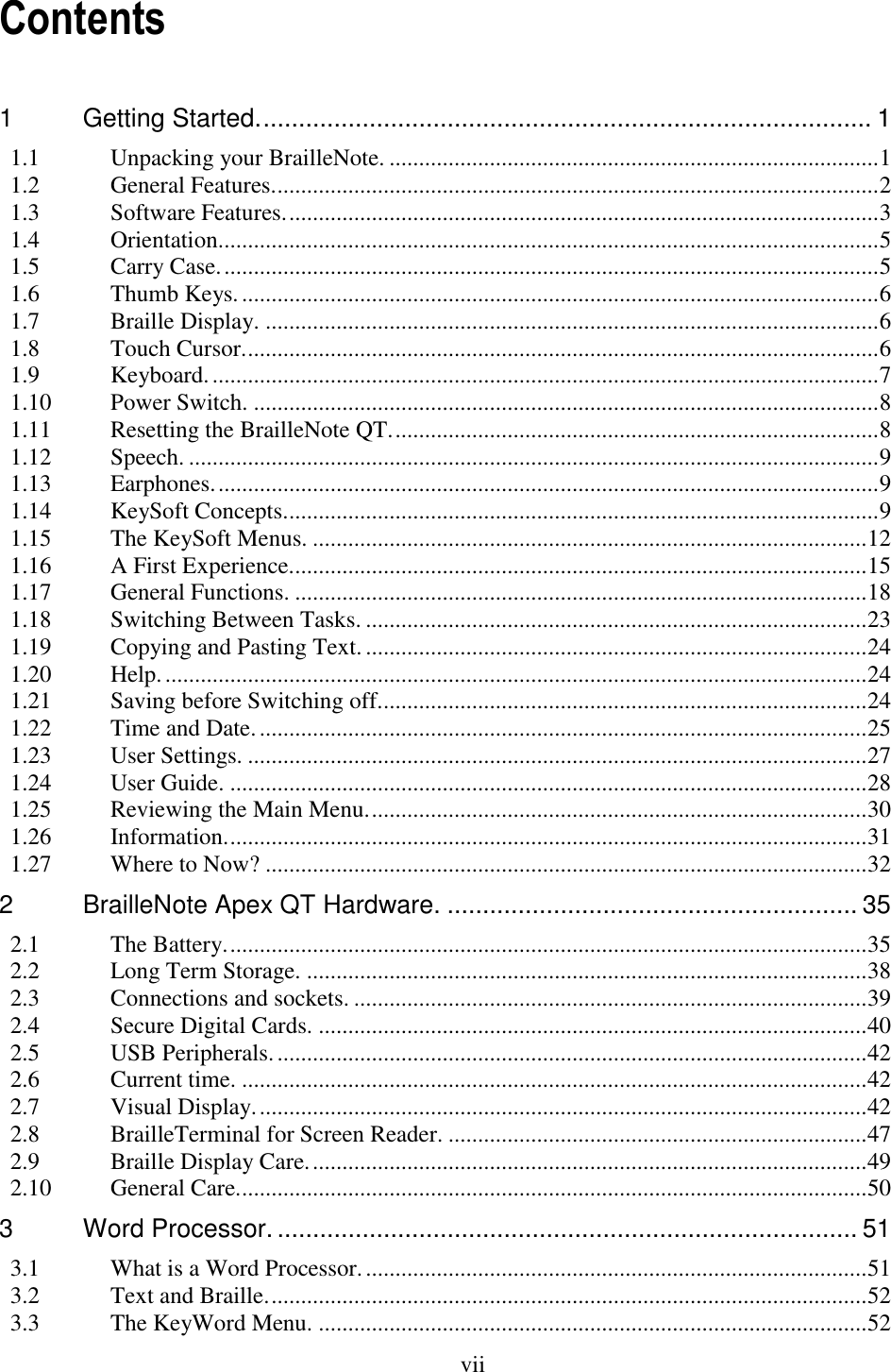  vii  Contents 1 Getting Started. ...................................................................................... 1 1.1 Unpacking your BrailleNote. ................................................................................... 1 1.2 General Features. ...................................................................................................... 2 1.3 Software Features. .................................................................................................... 3 1.4 Orientation. ............................................................................................................... 5 1.5 Carry Case. ............................................................................................................... 5 1.6 Thumb Keys. ............................................................................................................ 6 1.7 Braille Display. ........................................................................................................ 6 1.8 Touch Cursor. ........................................................................................................... 6 1.9 Keyboard. ................................................................................................................. 7 1.10 Power Switch. .......................................................................................................... 8 1.11 Resetting the BrailleNote QT. .................................................................................. 8 1.12 Speech. ..................................................................................................................... 9 1.13 Earphones. ................................................................................................................ 9 1.14 KeySoft Concepts..................................................................................................... 9 1.15 The KeySoft Menus. .............................................................................................. 12 1.16 A First Experience. ................................................................................................. 15 1.17 General Functions. ................................................................................................. 18 1.18 Switching Between Tasks. ..................................................................................... 23 1.19 Copying and Pasting Text. ..................................................................................... 24 1.20 Help. ....................................................................................................................... 24 1.21 Saving before Switching off................................................................................... 24 1.22 Time and Date. ....................................................................................................... 25 1.23 User Settings. ......................................................................................................... 27 1.24 User Guide. ............................................................................................................ 28 1.25 Reviewing the Main Menu. .................................................................................... 30 1.26 Information. ............................................................................................................ 31 1.27 Where to Now? ...................................................................................................... 32 2 BrailleNote Apex QT Hardware. .......................................................... 35 2.1 The Battery. ............................................................................................................ 35 2.2 Long Term Storage. ............................................................................................... 38 2.3 Connections and sockets. ....................................................................................... 39 2.4 Secure Digital Cards. ............................................................................................. 40 2.5 USB Peripherals. .................................................................................................... 42 2.6 Current time. .......................................................................................................... 42 2.7 Visual Display. ....................................................................................................... 42 2.8 BrailleTerminal for Screen Reader. ....................................................................... 47 2.9 Braille Display Care. .............................................................................................. 49 2.10 General Care. .......................................................................................................... 50 3 Word Processor. .................................................................................. 51 3.1 What is a Word Processor. ..................................................................................... 51 3.2 Text and Braille. ..................................................................................................... 52 3.3 The KeyWord Menu. ............................................................................................. 52 