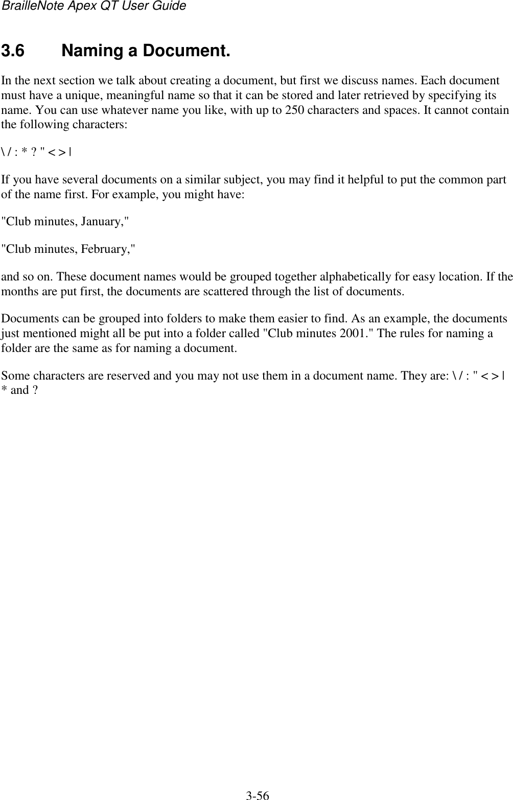 BrailleNote Apex QT User Guide  3-56   3.6  Naming a Document. In the next section we talk about creating a document, but first we discuss names. Each document must have a unique, meaningful name so that it can be stored and later retrieved by specifying its name. You can use whatever name you like, with up to 250 characters and spaces. It cannot contain the following characters: \ / : * ? &quot; &lt; &gt; | If you have several documents on a similar subject, you may find it helpful to put the common part of the name first. For example, you might have: &quot;Club minutes, January,&quot; &quot;Club minutes, February,&quot; and so on. These document names would be grouped together alphabetically for easy location. If the months are put first, the documents are scattered through the list of documents. Documents can be grouped into folders to make them easier to find. As an example, the documents just mentioned might all be put into a folder called &quot;Club minutes 2001.&quot; The rules for naming a folder are the same as for naming a document. Some characters are reserved and you may not use them in a document name. They are: \ / : &quot; &lt; &gt; | * and ?   