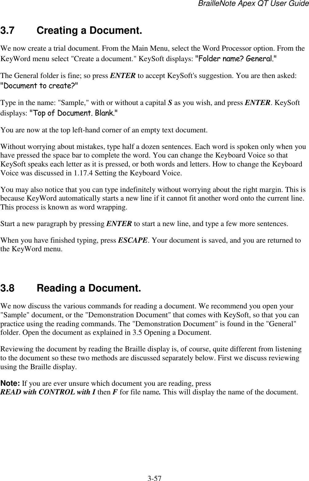 BrailleNote Apex QT User Guide  3-57   3.7  Creating a Document. We now create a trial document. From the Main Menu, select the Word Processor option. From the KeyWord menu select &quot;Create a document.&quot; KeySoft displays: &quot;Folder name? General.&quot; The General folder is fine; so press ENTER to accept KeySoft&apos;s suggestion. You are then asked: &quot;Document to create?&quot; Type in the name: &quot;Sample,&quot; with or without a capital S as you wish, and press ENTER. KeySoft displays: &quot;Top of Document. Blank.&quot; You are now at the top left-hand corner of an empty text document. Without worrying about mistakes, type half a dozen sentences. Each word is spoken only when you have pressed the space bar to complete the word. You can change the Keyboard Voice so that KeySoft speaks each letter as it is pressed, or both words and letters. How to change the Keyboard Voice was discussed in 1.17.4 Setting the Keyboard Voice. You may also notice that you can type indefinitely without worrying about the right margin. This is because KeyWord automatically starts a new line if it cannot fit another word onto the current line. This process is known as word wrapping. Start a new paragraph by pressing ENTER to start a new line, and type a few more sentences. When you have finished typing, press ESCAPE. Your document is saved, and you are returned to the KeyWord menu.   3.8  Reading a Document. We now discuss the various commands for reading a document. We recommend you open your &quot;Sample&quot; document, or the &quot;Demonstration Document&quot; that comes with KeySoft, so that you can practice using the reading commands. The &quot;Demonstration Document&quot; is found in the &quot;General&quot; folder. Open the document as explained in 3.5 Opening a Document. Reviewing the document by reading the Braille display is, of course, quite different from listening to the document so these two methods are discussed separately below. First we discuss reviewing using the Braille display. Note: If you are ever unsure which document you are reading, press READ with CONTROL with I then F for file name. This will display the name of the document.   