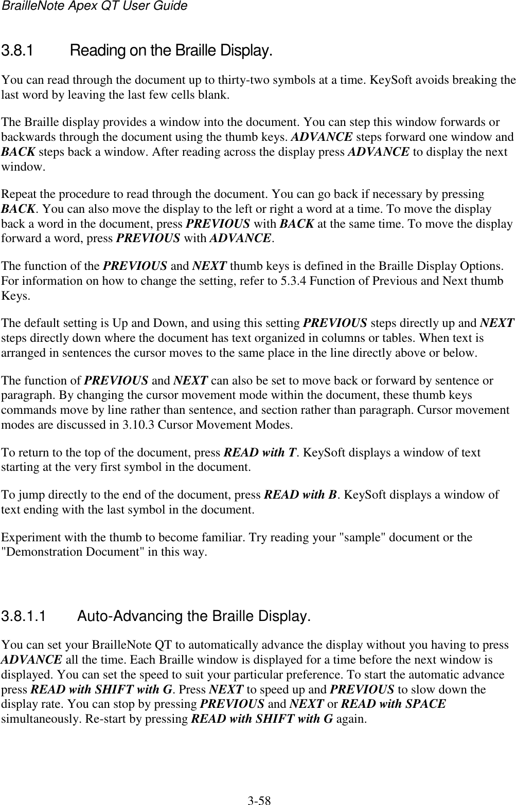 BrailleNote Apex QT User Guide  3-58   3.8.1  Reading on the Braille Display. You can read through the document up to thirty-two symbols at a time. KeySoft avoids breaking the last word by leaving the last few cells blank. The Braille display provides a window into the document. You can step this window forwards or backwards through the document using the thumb keys. ADVANCE steps forward one window and BACK steps back a window. After reading across the display press ADVANCE to display the next window. Repeat the procedure to read through the document. You can go back if necessary by pressing BACK. You can also move the display to the left or right a word at a time. To move the display back a word in the document, press PREVIOUS with BACK at the same time. To move the display forward a word, press PREVIOUS with ADVANCE. The function of the PREVIOUS and NEXT thumb keys is defined in the Braille Display Options. For information on how to change the setting, refer to 5.3.4 Function of Previous and Next thumb Keys. The default setting is Up and Down, and using this setting PREVIOUS steps directly up and NEXT steps directly down where the document has text organized in columns or tables. When text is arranged in sentences the cursor moves to the same place in the line directly above or below. The function of PREVIOUS and NEXT can also be set to move back or forward by sentence or paragraph. By changing the cursor movement mode within the document, these thumb keys commands move by line rather than sentence, and section rather than paragraph. Cursor movement modes are discussed in 3.10.3 Cursor Movement Modes. To return to the top of the document, press READ with T. KeySoft displays a window of text starting at the very first symbol in the document. To jump directly to the end of the document, press READ with B. KeySoft displays a window of text ending with the last symbol in the document. Experiment with the thumb to become familiar. Try reading your &quot;sample&quot; document or the &quot;Demonstration Document&quot; in this way.   3.8.1.1  Auto-Advancing the Braille Display. You can set your BrailleNote QT to automatically advance the display without you having to press ADVANCE all the time. Each Braille window is displayed for a time before the next window is displayed. You can set the speed to suit your particular preference. To start the automatic advance press READ with SHIFT with G. Press NEXT to speed up and PREVIOUS to slow down the display rate. You can stop by pressing PREVIOUS and NEXT or READ with SPACE simultaneously. Re-start by pressing READ with SHIFT with G again.   