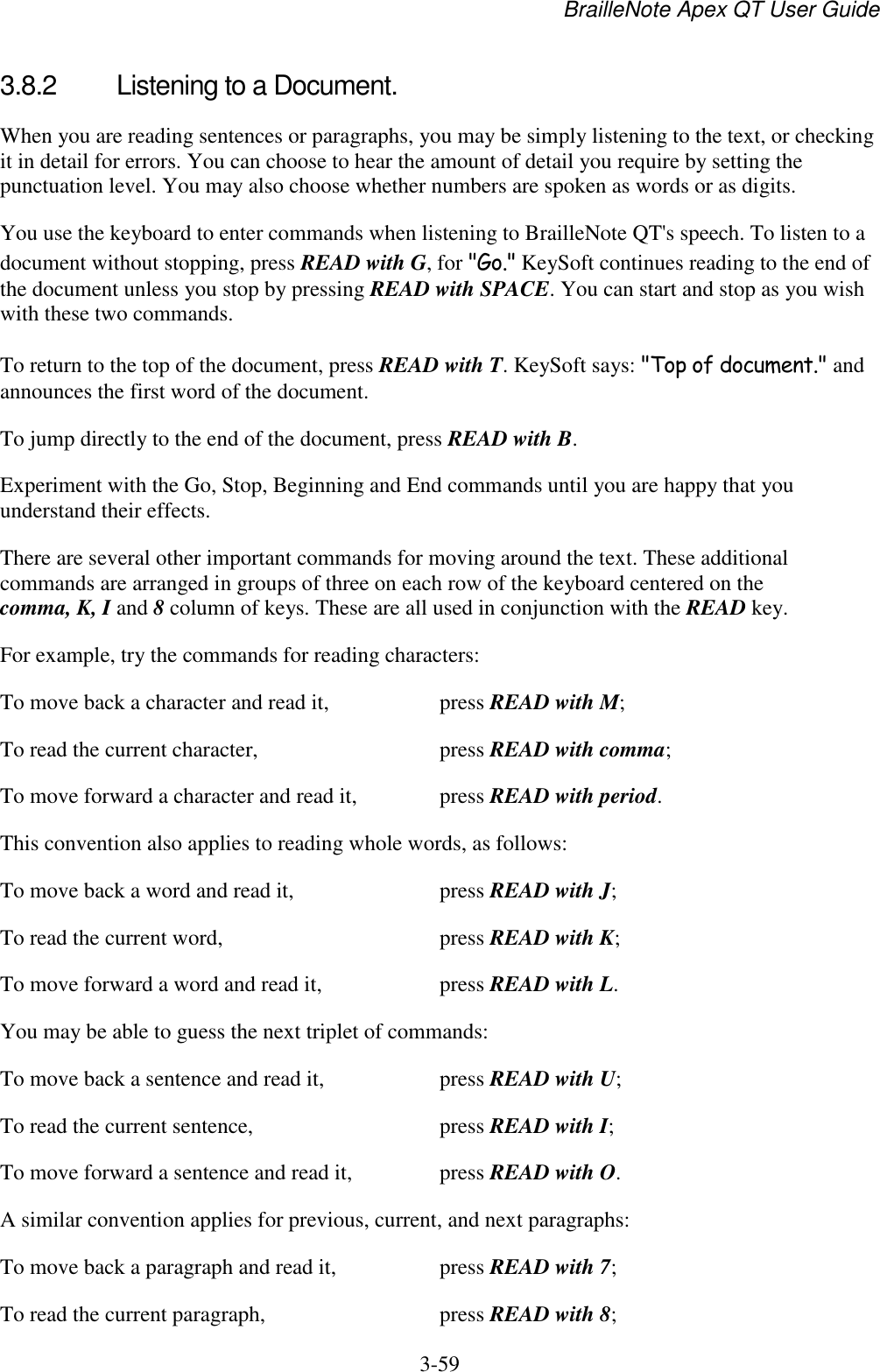 BrailleNote Apex QT User Guide  3-59   3.8.2  Listening to a Document. When you are reading sentences or paragraphs, you may be simply listening to the text, or checking it in detail for errors. You can choose to hear the amount of detail you require by setting the punctuation level. You may also choose whether numbers are spoken as words or as digits. You use the keyboard to enter commands when listening to BrailleNote QT&apos;s speech. To listen to a document without stopping, press READ with G, for &quot;Go.&quot; KeySoft continues reading to the end of the document unless you stop by pressing READ with SPACE. You can start and stop as you wish with these two commands. To return to the top of the document, press READ with T. KeySoft says: &quot;Top of document.&quot; and announces the first word of the document. To jump directly to the end of the document, press READ with B. Experiment with the Go, Stop, Beginning and End commands until you are happy that you understand their effects. There are several other important commands for moving around the text. These additional commands are arranged in groups of three on each row of the keyboard centered on the comma, K, I and 8 column of keys. These are all used in conjunction with the READ key. For example, try the commands for reading characters: To move back a character and read it,  press READ with M; To read the current character,   press READ with comma; To move forward a character and read it,   press READ with period. This convention also applies to reading whole words, as follows: To move back a word and read it,   press READ with J; To read the current word,   press READ with K; To move forward a word and read it,   press READ with L. You may be able to guess the next triplet of commands: To move back a sentence and read it,   press READ with U; To read the current sentence,   press READ with I; To move forward a sentence and read it,   press READ with O. A similar convention applies for previous, current, and next paragraphs: To move back a paragraph and read it,   press READ with 7; To read the current paragraph,   press READ with 8; 