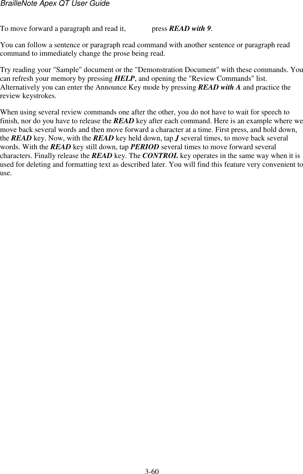 BrailleNote Apex QT User Guide  3-60   To move forward a paragraph and read it,   press READ with 9. You can follow a sentence or paragraph read command with another sentence or paragraph read command to immediately change the prose being read. Try reading your &quot;Sample&quot; document or the &quot;Demonstration Document&quot; with these commands. You can refresh your memory by pressing HELP, and opening the &quot;Review Commands&quot; list. Alternatively you can enter the Announce Key mode by pressing READ with A and practice the review keystrokes. When using several review commands one after the other, you do not have to wait for speech to finish, nor do you have to release the READ key after each command. Here is an example where we move back several words and then move forward a character at a time. First press, and hold down, the READ key. Now, with the READ key held down, tap J several times, to move back several words. With the READ key still down, tap PERIOD several times to move forward several characters. Finally release the READ key. The CONTROL key operates in the same way when it is used for deleting and formatting text as described later. You will find this feature very convenient to use.   