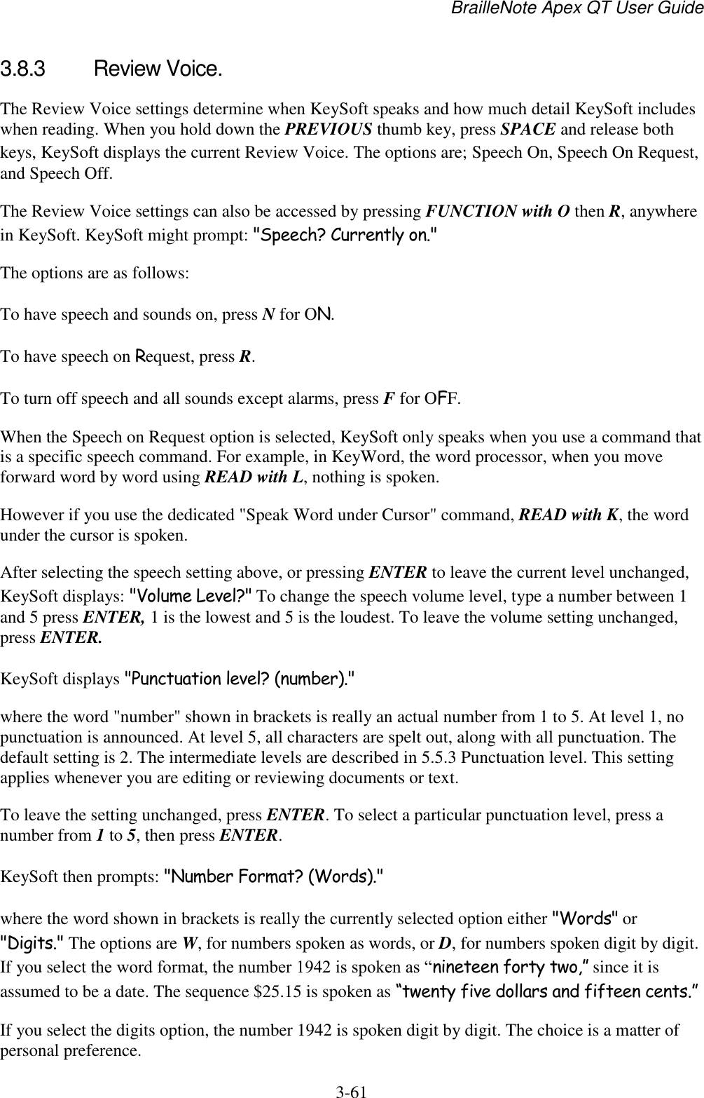 BrailleNote Apex QT User Guide  3-61   3.8.3  Review Voice. The Review Voice settings determine when KeySoft speaks and how much detail KeySoft includes when reading. When you hold down the PREVIOUS thumb key, press SPACE and release both keys, KeySoft displays the current Review Voice. The options are; Speech On, Speech On Request, and Speech Off. The Review Voice settings can also be accessed by pressing FUNCTION with O then R, anywhere in KeySoft. KeySoft might prompt: &quot;Speech? Currently on.&quot; The options are as follows: To have speech and sounds on, press N for ON. To have speech on Request, press R. To turn off speech and all sounds except alarms, press F for OFF. When the Speech on Request option is selected, KeySoft only speaks when you use a command that is a specific speech command. For example, in KeyWord, the word processor, when you move forward word by word using READ with L, nothing is spoken.  However if you use the dedicated &quot;Speak Word under Cursor&quot; command, READ with K, the word under the cursor is spoken. After selecting the speech setting above, or pressing ENTER to leave the current level unchanged, KeySoft displays: &quot;Volume Level?&quot; To change the speech volume level, type a number between 1 and 5 press ENTER, 1 is the lowest and 5 is the loudest. To leave the volume setting unchanged, press ENTER. KeySoft displays &quot;Punctuation level? (number).&quot; where the word &quot;number&quot; shown in brackets is really an actual number from 1 to 5. At level 1, no punctuation is announced. At level 5, all characters are spelt out, along with all punctuation. The default setting is 2. The intermediate levels are described in 5.5.3 Punctuation level. This setting applies whenever you are editing or reviewing documents or text. To leave the setting unchanged, press ENTER. To select a particular punctuation level, press a number from 1 to 5, then press ENTER. KeySoft then prompts: &quot;Number Format? (Words).&quot; where the word shown in brackets is really the currently selected option either &quot;Words&quot; or &quot;Digits.&quot; The options are W, for numbers spoken as words, or D, for numbers spoken digit by digit. If you select the word format, the number 1942 is spoken as “nineteen forty two,” since it is assumed to be a date. The sequence $25.15 is spoken as “twenty five dollars and fifteen cents.” If you select the digits option, the number 1942 is spoken digit by digit. The choice is a matter of personal preference. 