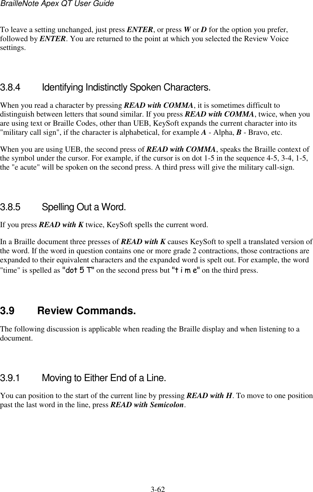 BrailleNote Apex QT User Guide  3-62   To leave a setting unchanged, just press ENTER, or press W or D for the option you prefer, followed by ENTER. You are returned to the point at which you selected the Review Voice settings.   3.8.4  Identifying Indistinctly Spoken Characters. When you read a character by pressing READ with COMMA, it is sometimes difficult to distinguish between letters that sound similar. If you press READ with COMMA, twice, when you are using text or Braille Codes, other than UEB, KeySoft expands the current character into its &quot;military call sign&quot;, if the character is alphabetical, for example A - Alpha, B - Bravo, etc. When you are using UEB, the second press of READ with COMMA, speaks the Braille context of the symbol under the cursor. For example, if the cursor is on dot 1-5 in the sequence 4-5, 3-4, 1-5, the &quot;e acute&quot; will be spoken on the second press. A third press will give the military call-sign.   3.8.5  Spelling Out a Word. If you press READ with K twice, KeySoft spells the current word. In a Braille document three presses of READ with K causes KeySoft to spell a translated version of the word. If the word in question contains one or more grade 2 contractions, those contractions are expanded to their equivalent characters and the expanded word is spelt out. For example, the word &quot;time&quot; is spelled as &quot;dot 5 T&quot; on the second press but &quot;t i m e&quot; on the third press.   3.9  Review Commands. The following discussion is applicable when reading the Braille display and when listening to a document.   3.9.1  Moving to Either End of a Line. You can position to the start of the current line by pressing READ with H. To move to one position past the last word in the line, press READ with Semicolon.   