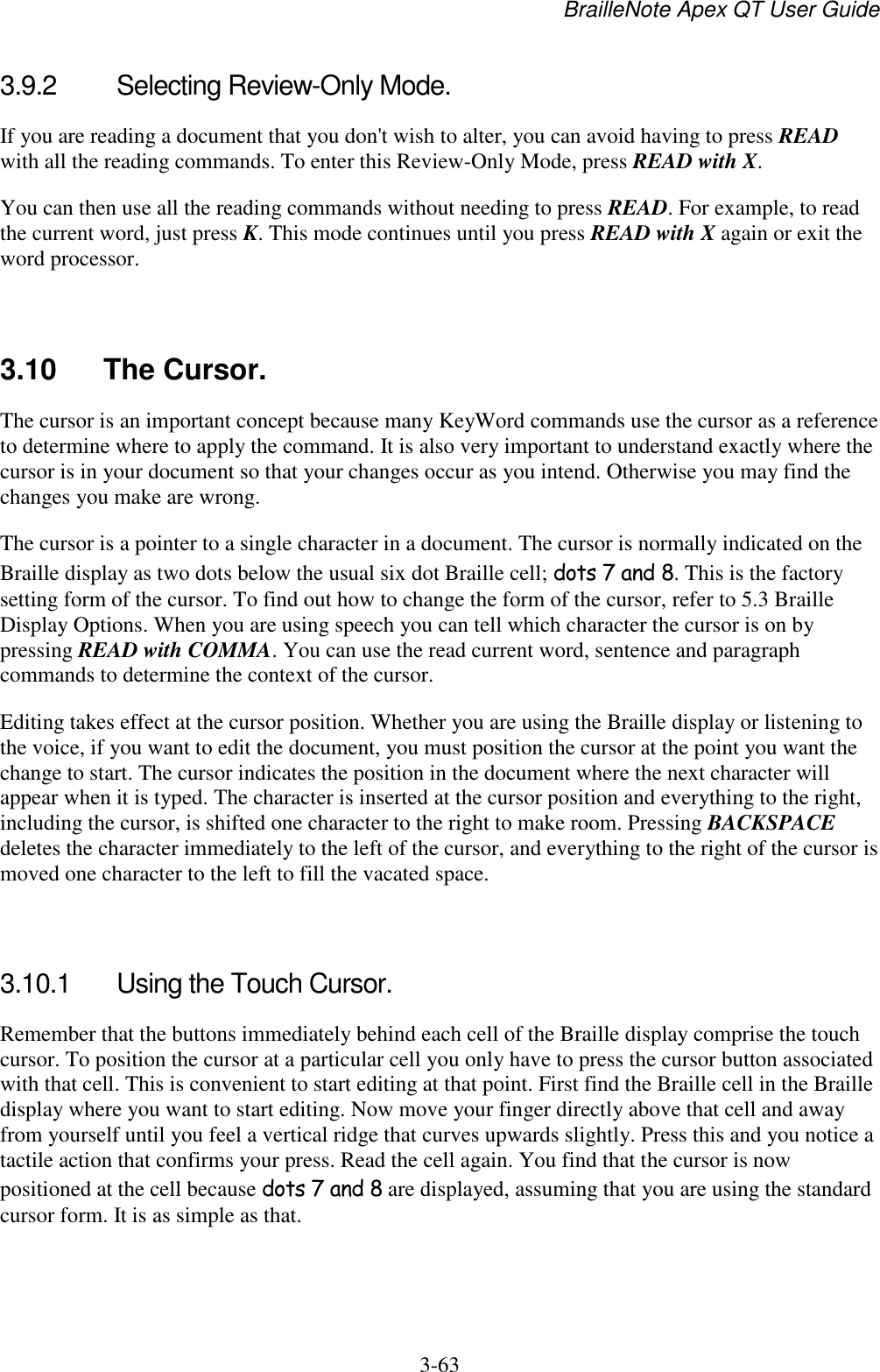 BrailleNote Apex QT User Guide  3-63   3.9.2  Selecting Review-Only Mode. If you are reading a document that you don&apos;t wish to alter, you can avoid having to press READ with all the reading commands. To enter this Review-Only Mode, press READ with X. You can then use all the reading commands without needing to press READ. For example, to read the current word, just press K. This mode continues until you press READ with X again or exit the word processor.   3.10 The Cursor. The cursor is an important concept because many KeyWord commands use the cursor as a reference to determine where to apply the command. It is also very important to understand exactly where the cursor is in your document so that your changes occur as you intend. Otherwise you may find the changes you make are wrong. The cursor is a pointer to a single character in a document. The cursor is normally indicated on the Braille display as two dots below the usual six dot Braille cell; dots 7 and 8. This is the factory setting form of the cursor. To find out how to change the form of the cursor, refer to 5.3 Braille Display Options. When you are using speech you can tell which character the cursor is on by pressing READ with COMMA. You can use the read current word, sentence and paragraph commands to determine the context of the cursor. Editing takes effect at the cursor position. Whether you are using the Braille display or listening to the voice, if you want to edit the document, you must position the cursor at the point you want the change to start. The cursor indicates the position in the document where the next character will appear when it is typed. The character is inserted at the cursor position and everything to the right, including the cursor, is shifted one character to the right to make room. Pressing BACKSPACE deletes the character immediately to the left of the cursor, and everything to the right of the cursor is moved one character to the left to fill the vacated space.   3.10.1  Using the Touch Cursor. Remember that the buttons immediately behind each cell of the Braille display comprise the touch cursor. To position the cursor at a particular cell you only have to press the cursor button associated with that cell. This is convenient to start editing at that point. First find the Braille cell in the Braille display where you want to start editing. Now move your finger directly above that cell and away from yourself until you feel a vertical ridge that curves upwards slightly. Press this and you notice a tactile action that confirms your press. Read the cell again. You find that the cursor is now positioned at the cell because dots 7 and 8 are displayed, assuming that you are using the standard cursor form. It is as simple as that.   