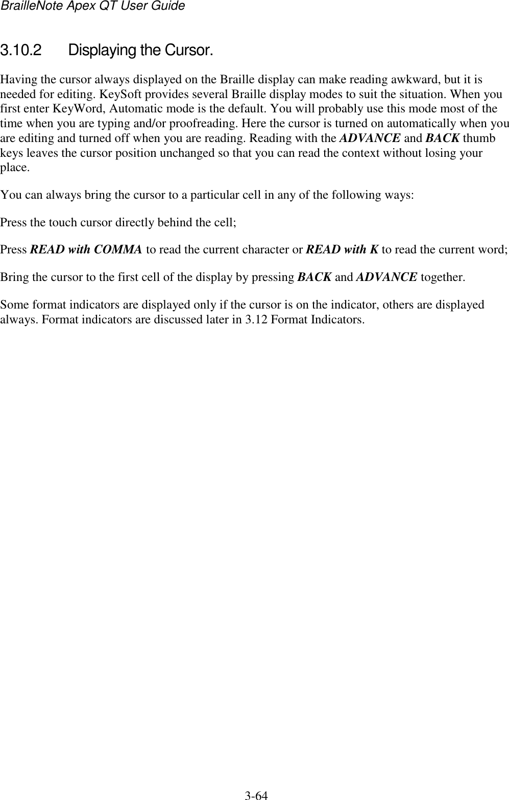 BrailleNote Apex QT User Guide  3-64   3.10.2  Displaying the Cursor. Having the cursor always displayed on the Braille display can make reading awkward, but it is needed for editing. KeySoft provides several Braille display modes to suit the situation. When you first enter KeyWord, Automatic mode is the default. You will probably use this mode most of the time when you are typing and/or proofreading. Here the cursor is turned on automatically when you are editing and turned off when you are reading. Reading with the ADVANCE and BACK thumb keys leaves the cursor position unchanged so that you can read the context without losing your place. You can always bring the cursor to a particular cell in any of the following ways: Press the touch cursor directly behind the cell; Press READ with COMMA to read the current character or READ with K to read the current word; Bring the cursor to the first cell of the display by pressing BACK and ADVANCE together. Some format indicators are displayed only if the cursor is on the indicator, others are displayed always. Format indicators are discussed later in 3.12 Format Indicators.   