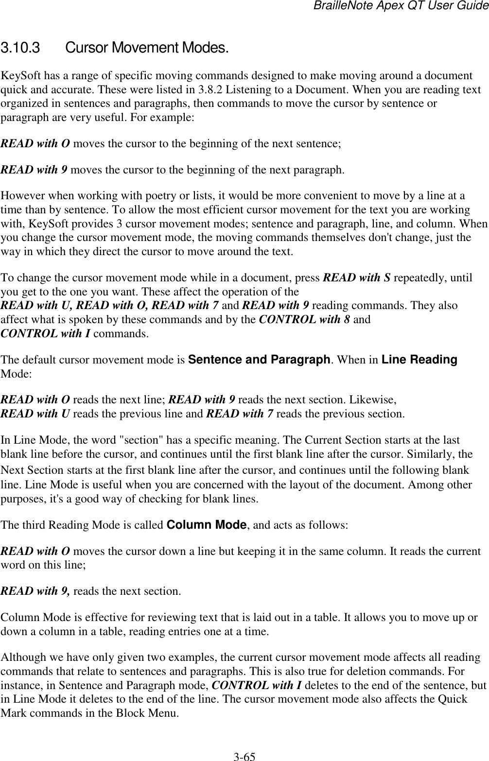BrailleNote Apex QT User Guide  3-65   3.10.3  Cursor Movement Modes. KeySoft has a range of specific moving commands designed to make moving around a document quick and accurate. These were listed in 3.8.2 Listening to a Document. When you are reading text organized in sentences and paragraphs, then commands to move the cursor by sentence or paragraph are very useful. For example: READ with O moves the cursor to the beginning of the next sentence; READ with 9 moves the cursor to the beginning of the next paragraph. However when working with poetry or lists, it would be more convenient to move by a line at a time than by sentence. To allow the most efficient cursor movement for the text you are working with, KeySoft provides 3 cursor movement modes; sentence and paragraph, line, and column. When you change the cursor movement mode, the moving commands themselves don&apos;t change, just the way in which they direct the cursor to move around the text. To change the cursor movement mode while in a document, press READ with S repeatedly, until you get to the one you want. These affect the operation of the READ with U, READ with O, READ with 7 and READ with 9 reading commands. They also affect what is spoken by these commands and by the CONTROL with 8 and CONTROL with I commands. The default cursor movement mode is Sentence and Paragraph. When in Line Reading Mode: READ with O reads the next line; READ with 9 reads the next section. Likewise, READ with U reads the previous line and READ with 7 reads the previous section. In Line Mode, the word &quot;section&quot; has a specific meaning. The Current Section starts at the last blank line before the cursor, and continues until the first blank line after the cursor. Similarly, the Next Section starts at the first blank line after the cursor, and continues until the following blank line. Line Mode is useful when you are concerned with the layout of the document. Among other purposes, it&apos;s a good way of checking for blank lines. The third Reading Mode is called Column Mode, and acts as follows: READ with O moves the cursor down a line but keeping it in the same column. It reads the current word on this line; READ with 9, reads the next section. Column Mode is effective for reviewing text that is laid out in a table. It allows you to move up or down a column in a table, reading entries one at a time. Although we have only given two examples, the current cursor movement mode affects all reading commands that relate to sentences and paragraphs. This is also true for deletion commands. For instance, in Sentence and Paragraph mode, CONTROL with I deletes to the end of the sentence, but in Line Mode it deletes to the end of the line. The cursor movement mode also affects the Quick Mark commands in the Block Menu. 