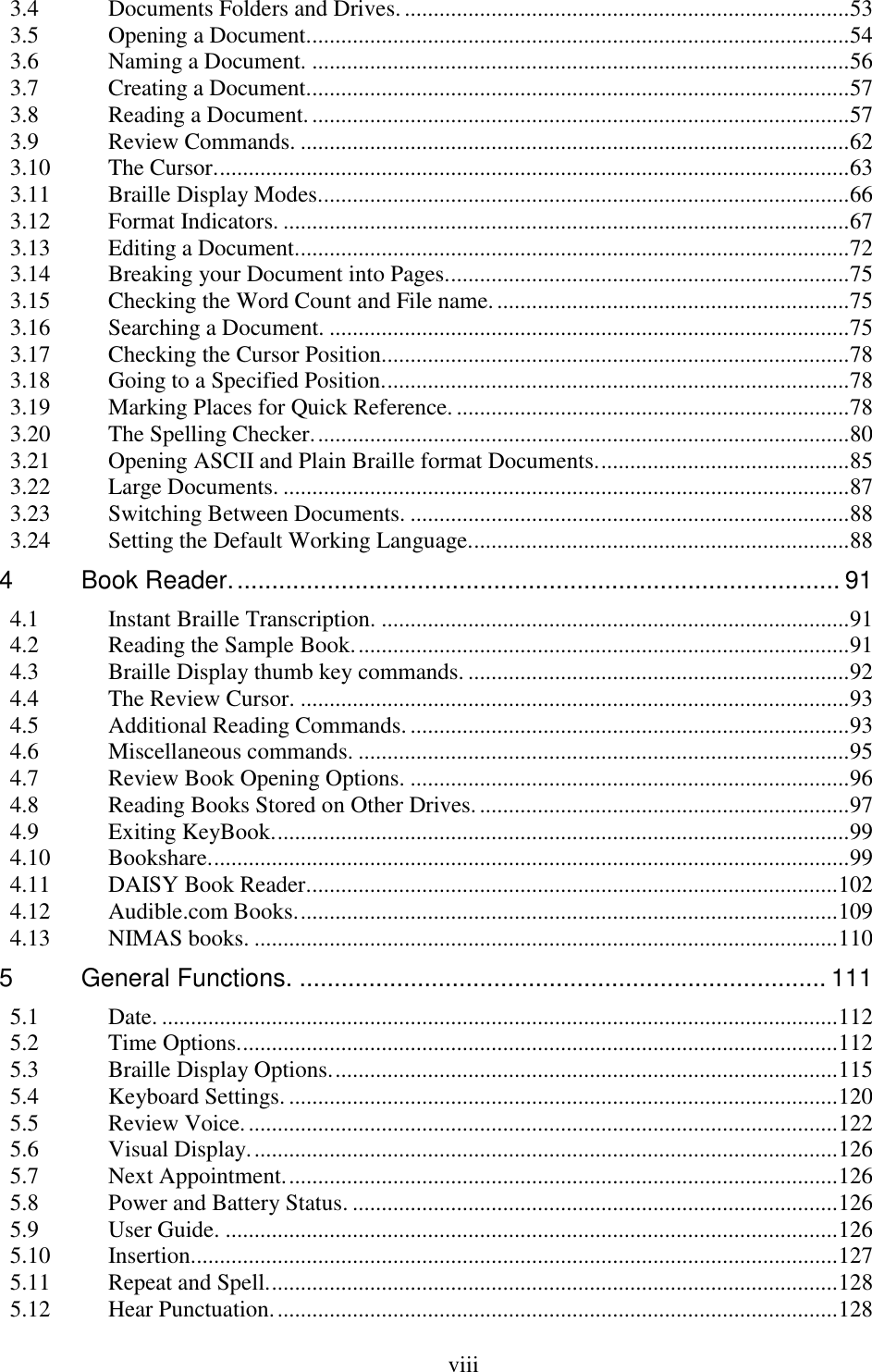  viii  3.4 Documents Folders and Drives. ............................................................................. 53 3.5 Opening a Document. ............................................................................................. 54 3.6 Naming a Document. ............................................................................................. 56 3.7 Creating a Document. ............................................................................................. 57 3.8 Reading a Document. ............................................................................................. 57 3.9 Review Commands. ............................................................................................... 62 3.10 The Cursor. ............................................................................................................. 63 3.11 Braille Display Modes. ........................................................................................... 66 3.12 Format Indicators. .................................................................................................. 67 3.13 Editing a Document. ............................................................................................... 72 3.14 Breaking your Document into Pages. ..................................................................... 75 3.15 Checking the Word Count and File name. ............................................................. 75 3.16 Searching a Document. .......................................................................................... 75 3.17 Checking the Cursor Position. ................................................................................ 78 3.18 Going to a Specified Position. ................................................................................ 78 3.19 Marking Places for Quick Reference. .................................................................... 78 3.20 The Spelling Checker. ............................................................................................ 80 3.21 Opening ASCII and Plain Braille format Documents. ........................................... 85 3.22 Large Documents. .................................................................................................. 87 3.23 Switching Between Documents. ............................................................................ 88 3.24 Setting the Default Working Language. ................................................................. 88 4 Book Reader. ....................................................................................... 91 4.1 Instant Braille Transcription. ................................................................................. 91 4.2 Reading the Sample Book. ..................................................................................... 91 4.3 Braille Display thumb key commands. .................................................................. 92 4.4 The Review Cursor. ............................................................................................... 93 4.5 Additional Reading Commands. ............................................................................ 93 4.6 Miscellaneous commands. ..................................................................................... 95 4.7 Review Book Opening Options. ............................................................................ 96 4.8 Reading Books Stored on Other Drives. ................................................................ 97 4.9 Exiting KeyBook. ................................................................................................... 99 4.10 Bookshare. .............................................................................................................. 99 4.11 DAISY Book Reader. ........................................................................................... 102 4.12 Audible.com Books. ............................................................................................. 109 4.13 NIMAS books. ..................................................................................................... 110 5 General Functions. ............................................................................ 111 5.1 Date. ..................................................................................................................... 112 5.2 Time Options. ....................................................................................................... 112 5.3 Braille Display Options. ....................................................................................... 115 5.4 Keyboard Settings. ............................................................................................... 120 5.5 Review Voice. ...................................................................................................... 122 5.6 Visual Display. ..................................................................................................... 126 5.7 Next Appointment. ............................................................................................... 126 5.8 Power and Battery Status. .................................................................................... 126 5.9 User Guide. .......................................................................................................... 126 5.10 Insertion. ............................................................................................................... 127 5.11 Repeat and Spell. .................................................................................................. 128 5.12 Hear Punctuation. ................................................................................................. 128 