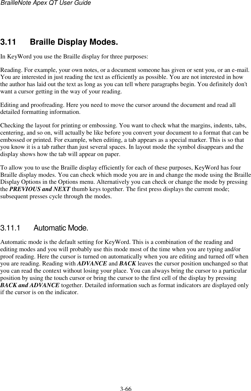 BrailleNote Apex QT User Guide  3-66     3.11  Braille Display Modes. In KeyWord you use the Braille display for three purposes: Reading. For example, your own notes, or a document someone has given or sent you, or an e-mail. You are interested in just reading the text as efficiently as possible. You are not interested in how the author has laid out the text as long as you can tell where paragraphs begin. You definitely don&apos;t want a cursor getting in the way of your reading. Editing and proofreading. Here you need to move the cursor around the document and read all detailed formatting information. Checking the layout for printing or embossing. You want to check what the margins, indents, tabs, centering, and so on, will actually be like before you convert your document to a format that can be embossed or printed. For example, when editing, a tab appears as a special marker. This is so that you know it is a tab rather than just several spaces. In layout mode the symbol disappears and the display shows how the tab will appear on paper. To allow you to use the Braille display efficiently for each of these purposes, KeyWord has four Braille display modes. You can check which mode you are in and change the mode using the Braille Display Options in the Options menu. Alternatively you can check or change the mode by pressing the PREVIOUS and NEXT thumb keys together. The first press displays the current mode; subsequent presses cycle through the modes.   3.11.1  Automatic Mode. Automatic mode is the default setting for KeyWord. This is a combination of the reading and editing modes and you will probably use this mode most of the time when you are typing and/or proof reading. Here the cursor is turned on automatically when you are editing and turned off when you are reading. Reading with ADVANCE and BACK leaves the cursor position unchanged so that you can read the context without losing your place. You can always bring the cursor to a particular position by using the touch cursor or bring the cursor to the first cell of the display by pressing BACK and ADVANCE together. Detailed information such as format indicators are displayed only if the cursor is on the indicator.   