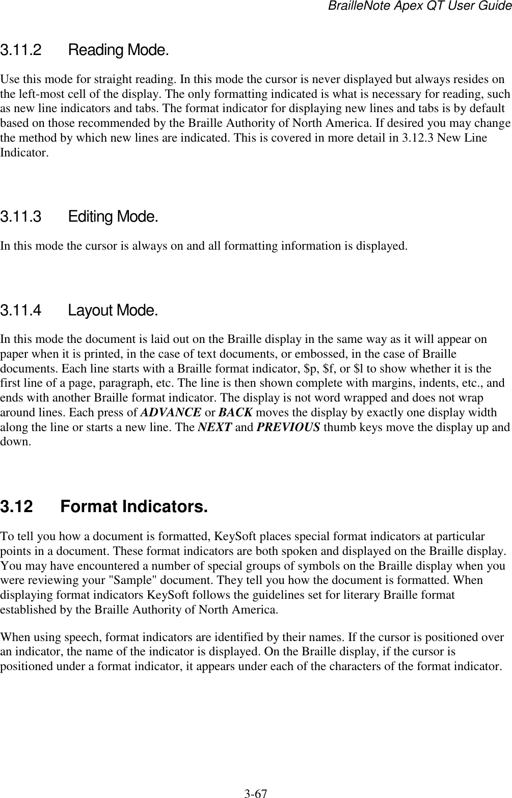 BrailleNote Apex QT User Guide  3-67   3.11.2  Reading Mode. Use this mode for straight reading. In this mode the cursor is never displayed but always resides on the left-most cell of the display. The only formatting indicated is what is necessary for reading, such as new line indicators and tabs. The format indicator for displaying new lines and tabs is by default based on those recommended by the Braille Authority of North America. If desired you may change the method by which new lines are indicated. This is covered in more detail in 3.12.3 New Line Indicator.   3.11.3  Editing Mode. In this mode the cursor is always on and all formatting information is displayed.   3.11.4  Layout Mode. In this mode the document is laid out on the Braille display in the same way as it will appear on paper when it is printed, in the case of text documents, or embossed, in the case of Braille documents. Each line starts with a Braille format indicator, $p, $f, or $l to show whether it is the first line of a page, paragraph, etc. The line is then shown complete with margins, indents, etc., and ends with another Braille format indicator. The display is not word wrapped and does not wrap around lines. Each press of ADVANCE or BACK moves the display by exactly one display width along the line or starts a new line. The NEXT and PREVIOUS thumb keys move the display up and down.   3.12  Format Indicators. To tell you how a document is formatted, KeySoft places special format indicators at particular points in a document. These format indicators are both spoken and displayed on the Braille display. You may have encountered a number of special groups of symbols on the Braille display when you were reviewing your &quot;Sample&quot; document. They tell you how the document is formatted. When displaying format indicators KeySoft follows the guidelines set for literary Braille format established by the Braille Authority of North America. When using speech, format indicators are identified by their names. If the cursor is positioned over an indicator, the name of the indicator is displayed. On the Braille display, if the cursor is positioned under a format indicator, it appears under each of the characters of the format indicator.   