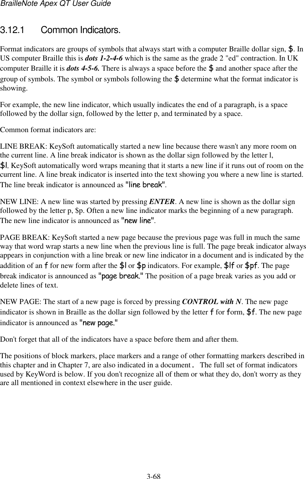 BrailleNote Apex QT User Guide  3-68   3.12.1  Common Indicators. Format indicators are groups of symbols that always start with a computer Braille dollar sign, $. In US computer Braille this is dots 1-2-4-6 which is the same as the grade 2 &quot;ed&quot; contraction. In UK computer Braille it is dots 4-5-6. There is always a space before the $ and another space after the group of symbols. The symbol or symbols following the $ determine what the format indicator is showing. For example, the new line indicator, which usually indicates the end of a paragraph, is a space followed by the dollar sign, followed by the letter p, and terminated by a space. Common format indicators are: LINE BREAK: KeySoft automatically started a new line because there wasn&apos;t any more room on the current line. A line break indicator is shown as the dollar sign followed by the letter l, $l. KeySoft automatically word wraps meaning that it starts a new line if it runs out of room on the current line. A line break indicator is inserted into the text showing you where a new line is started. The line break indicator is announced as &quot;line break&quot;. NEW LINE: A new line was started by pressing ENTER. A new line is shown as the dollar sign followed by the letter p, $p. Often a new line indicator marks the beginning of a new paragraph. The new line indicator is announced as &quot;new line&quot;. PAGE BREAK: KeySoft started a new page because the previous page was full in much the same way that word wrap starts a new line when the previous line is full. The page break indicator always appears in conjunction with a line break or new line indicator in a document and is indicated by the addition of an f for new form after the $l or $p indicators. For example, $lf or $pf. The page break indicator is announced as &quot;page break.&quot; The position of a page break varies as you add or delete lines of text. NEW PAGE: The start of a new page is forced by pressing CONTROL with N. The new page indicator is shown in Braille as the dollar sign followed by the letter f for form, $f. The new page indicator is announced as &quot;new page.&quot; Don&apos;t forget that all of the indicators have a space before them and after them. The positions of block markers, place markers and a range of other formatting markers described in this chapter and in Chapter 7, are also indicated in a document. The full set of format indicators used by KeyWord is below. If you don&apos;t recognize all of them or what they do, don&apos;t worry as they are all mentioned in context elsewhere in the user guide.  