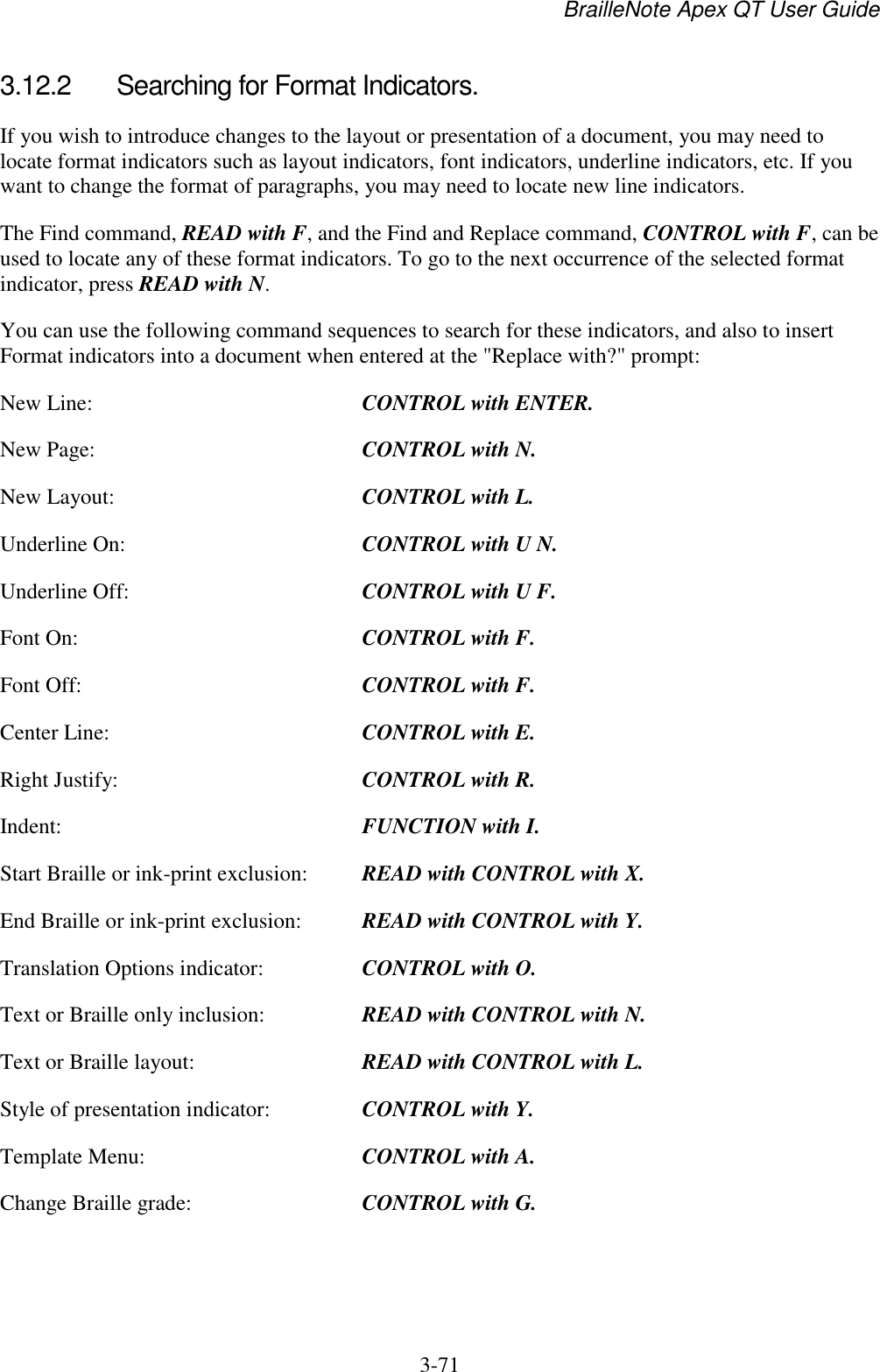 BrailleNote Apex QT User Guide  3-71   3.12.2  Searching for Format Indicators. If you wish to introduce changes to the layout or presentation of a document, you may need to locate format indicators such as layout indicators, font indicators, underline indicators, etc. If you want to change the format of paragraphs, you may need to locate new line indicators. The Find command, READ with F, and the Find and Replace command, CONTROL with F, can be used to locate any of these format indicators. To go to the next occurrence of the selected format indicator, press READ with N. You can use the following command sequences to search for these indicators, and also to insert Format indicators into a document when entered at the &quot;Replace with?&quot; prompt: New Line:  CONTROL with ENTER. New Page:  CONTROL with N. New Layout:  CONTROL with L. Underline On:  CONTROL with U N. Underline Off:  CONTROL with U F. Font On:  CONTROL with F. Font Off:  CONTROL with F. Center Line:  CONTROL with E. Right Justify:  CONTROL with R. Indent:  FUNCTION with I. Start Braille or ink-print exclusion:  READ with CONTROL with X. End Braille or ink-print exclusion:  READ with CONTROL with Y. Translation Options indicator:  CONTROL with O. Text or Braille only inclusion:  READ with CONTROL with N. Text or Braille layout:  READ with CONTROL with L. Style of presentation indicator:  CONTROL with Y. Template Menu:  CONTROL with A. Change Braille grade:  CONTROL with G.   