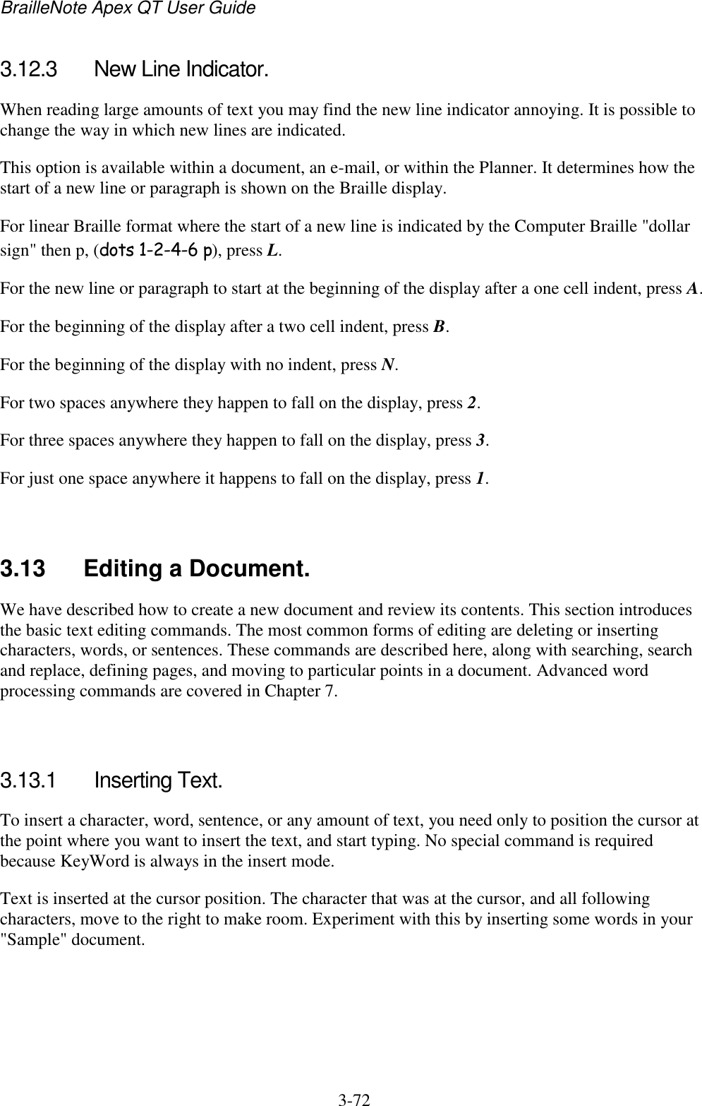 BrailleNote Apex QT User Guide  3-72   3.12.3  New Line Indicator. When reading large amounts of text you may find the new line indicator annoying. It is possible to change the way in which new lines are indicated. This option is available within a document, an e-mail, or within the Planner. It determines how the start of a new line or paragraph is shown on the Braille display. For linear Braille format where the start of a new line is indicated by the Computer Braille &quot;dollar sign&quot; then p, (dots 1-2-4-6 p), press L. For the new line or paragraph to start at the beginning of the display after a one cell indent, press A. For the beginning of the display after a two cell indent, press B. For the beginning of the display with no indent, press N. For two spaces anywhere they happen to fall on the display, press 2. For three spaces anywhere they happen to fall on the display, press 3. For just one space anywhere it happens to fall on the display, press 1.   3.13  Editing a Document. We have described how to create a new document and review its contents. This section introduces the basic text editing commands. The most common forms of editing are deleting or inserting characters, words, or sentences. These commands are described here, along with searching, search and replace, defining pages, and moving to particular points in a document. Advanced word processing commands are covered in Chapter 7.   3.13.1  Inserting Text. To insert a character, word, sentence, or any amount of text, you need only to position the cursor at the point where you want to insert the text, and start typing. No special command is required because KeyWord is always in the insert mode. Text is inserted at the cursor position. The character that was at the cursor, and all following characters, move to the right to make room. Experiment with this by inserting some words in your &quot;Sample&quot; document.   