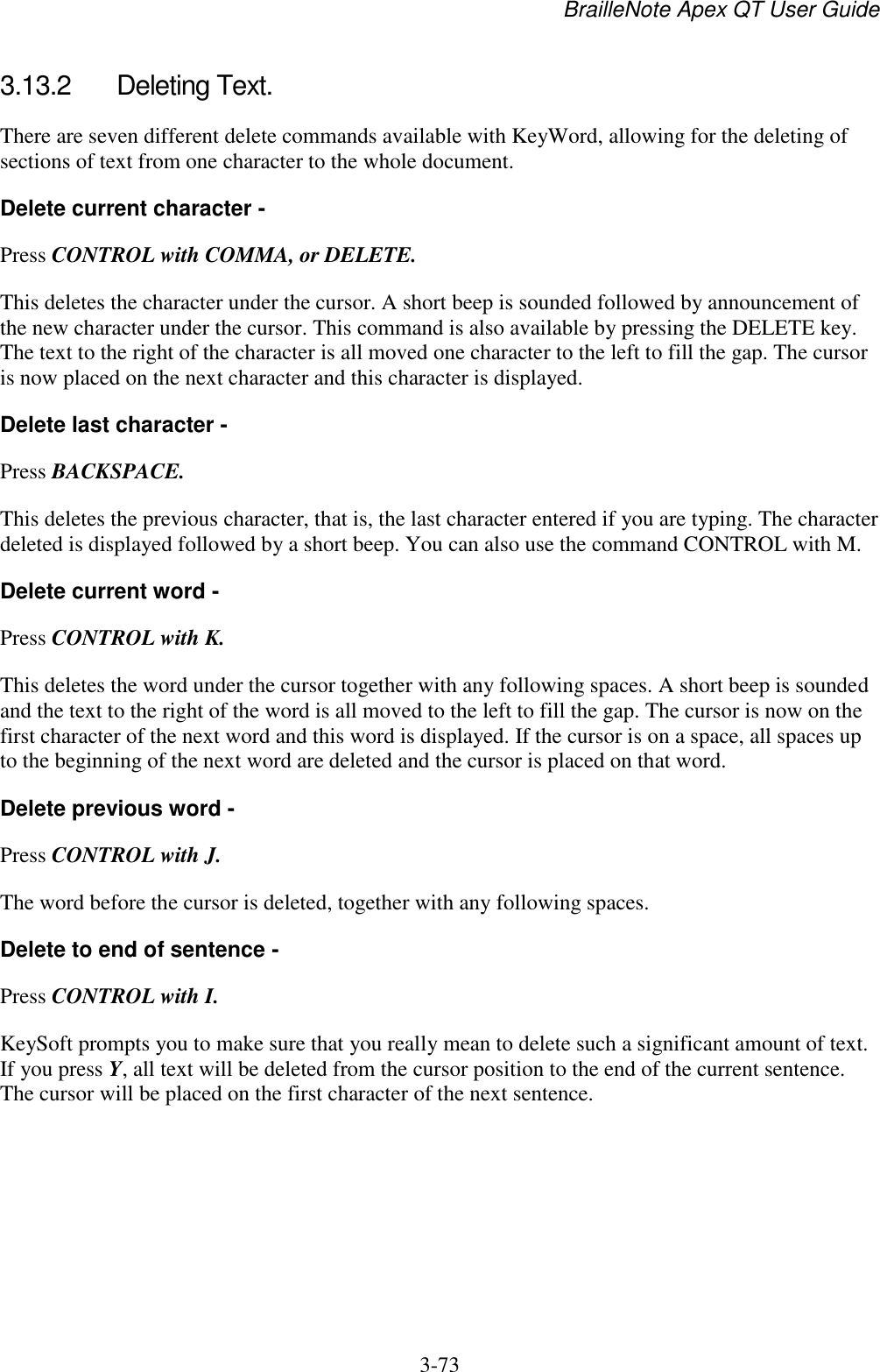 BrailleNote Apex QT User Guide  3-73   3.13.2  Deleting Text. There are seven different delete commands available with KeyWord, allowing for the deleting of sections of text from one character to the whole document. Delete current character - Press CONTROL with COMMA, or DELETE. This deletes the character under the cursor. A short beep is sounded followed by announcement of the new character under the cursor. This command is also available by pressing the DELETE key. The text to the right of the character is all moved one character to the left to fill the gap. The cursor is now placed on the next character and this character is displayed. Delete last character - Press BACKSPACE. This deletes the previous character, that is, the last character entered if you are typing. The character deleted is displayed followed by a short beep. You can also use the command CONTROL with M. Delete current word - Press CONTROL with K. This deletes the word under the cursor together with any following spaces. A short beep is sounded and the text to the right of the word is all moved to the left to fill the gap. The cursor is now on the first character of the next word and this word is displayed. If the cursor is on a space, all spaces up to the beginning of the next word are deleted and the cursor is placed on that word. Delete previous word - Press CONTROL with J. The word before the cursor is deleted, together with any following spaces. Delete to end of sentence - Press CONTROL with I. KeySoft prompts you to make sure that you really mean to delete such a significant amount of text. If you press Y, all text will be deleted from the cursor position to the end of the current sentence. The cursor will be placed on the first character of the next sentence.  